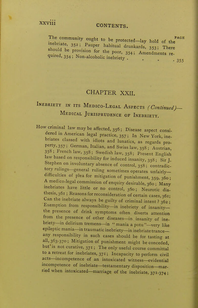 CONTENTS. The commumty ought to be protected-lay hold of the inebriate, 352; Pauper habitual drunkards, 353; There should be provision for the poor, 354; Amendment, r quired, 354; Non-alcoholic inebriety ■* ' 355 CHAPTER XXII. Inebriety in ITS Medico-Legal Aspects (Continued)- Medical Jurisprudence of Inebriety. How criminal law may be affected, 356; Disease aspect consi- dered in American legal practice, 357 ; In New York, ine- briates classed with idiots and lunatics, as regards pro- Pert.V.357; German, Italian, and Swiss law, 358 ; Austrian 358 ; French law, 358; Swedish law, 358; Present English law based on responsibility for induced insanity, 358; Sir J. Stephen on involuntary absence of control, 358; contradic- tory rulings—general ruling sometimes operates unfairly— difficulties of plea for mitigation of punishment, 359, 360 ; A med.co-legal commission of enquiry desirable, 360 ; Many inebriates have little or no control, 360; Neurotic dia- thesis, 361 ; Reasons for reconsideration of certain cases, 361; Can the inebriate always be guilty of criminal intent ? 362 '; Exemption from responsibility—in inebriety of insanity— the presence of drink symptoms often diverts attention from the presence of other diseases—in insanity of ine- briety—in delirium tremens—in  mania a potu—very like epileptic mania—in traumatic inebriety—in inebriate trance- any responsibility in such cases should be for tasting at all, 363-370; Mitigation of punishment might be conceded, but'is not curative, 371; The only useful course committal to a retreat for inebriates, 371; Incapacity to perform civil acts—incompetence of an intoxicated witness—evidential incompetence of inebriate—testamentary disposition—mar- ried when intoxicated—marriage of the inebriate, 371-374;