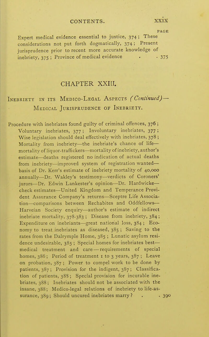 Expert medical evidence essential to justice, 374 ; These considerations not put forth dogmatically, 374; Present jurisprudence prior to recent more accurate knowledge of inebriety, 375 ; Province of medical evidence . . 375 CHAPTER XXI17. Inebriety in its Medico-Legal Aspects (Continued)— Medical Jurisprudence of Inebriety. Procedure with inebriates found guilty of criminal offences, 376 ; Voluntary inebriates, 377; Involuntary inebriates, 377; Wise legislation should deal effectively with inebriates, 378 ; Mortality from inebriety—the inebriate's chance of life— mortality of liquor-traffickers—mortality of inebriety, author's estimate—deaths registered no indication of actual deaths from inebriety—improved system of registration wanted— basis of Dr. Kerr's estimate of inebriety mortality of 40,000 annually—Dr. Wakley's testimony—verdicts of Coroners' jurors—Dr. Edwin Lankester's opinion—Dr. Hardwicke— check estimates—United Kingdom and Temperance Provi- dent Assurance Company's returns—Sceptre Life Associa- tion—comparisons between Rechabites and Oddfellows— Harveian Society enquiry—author's estimate of indirect inebriate mortality, 378-383 ; Disease from inebriety, 384; Expenditure on inebriants—great national loss, 384 ; Eco- nomy to treat inebriates as diseased, 385 ; Saving to the rates from the Dalrymple Home, 385 ; Lunatic asylum resi- dence undesirable, 385 ; Special homes for inebriates best— medical treatment and care — requirements of special homes, 386; Period of treatment 1 to 3 years, 387 ; Leave on probation, 387 ; Power to compel work to be done by patients, 387 ; Provision for the indigent, 387 ; Classifica- tion of patients, 388 ; Special provision for incurable ine- briates, 388; Inebriates should not be associated with the insane, 388; Medico-legal relations of inebriety to life-as- surance, 389; Should uncured inebriates marry ? . . 390