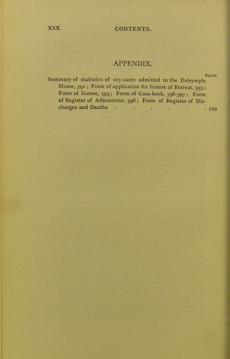 APPENDIX. PAGE Summary of statistics of 103 cases admitted to the Dalrymple Home, 391 ; Form of application for license of Retreat, 393 ; Form of license, 395 ; Form of Case-book, 396-397 ; Form of Register of Admissions, 398 ; Form of Register of Dis- charges and Deaths ...... 3gg