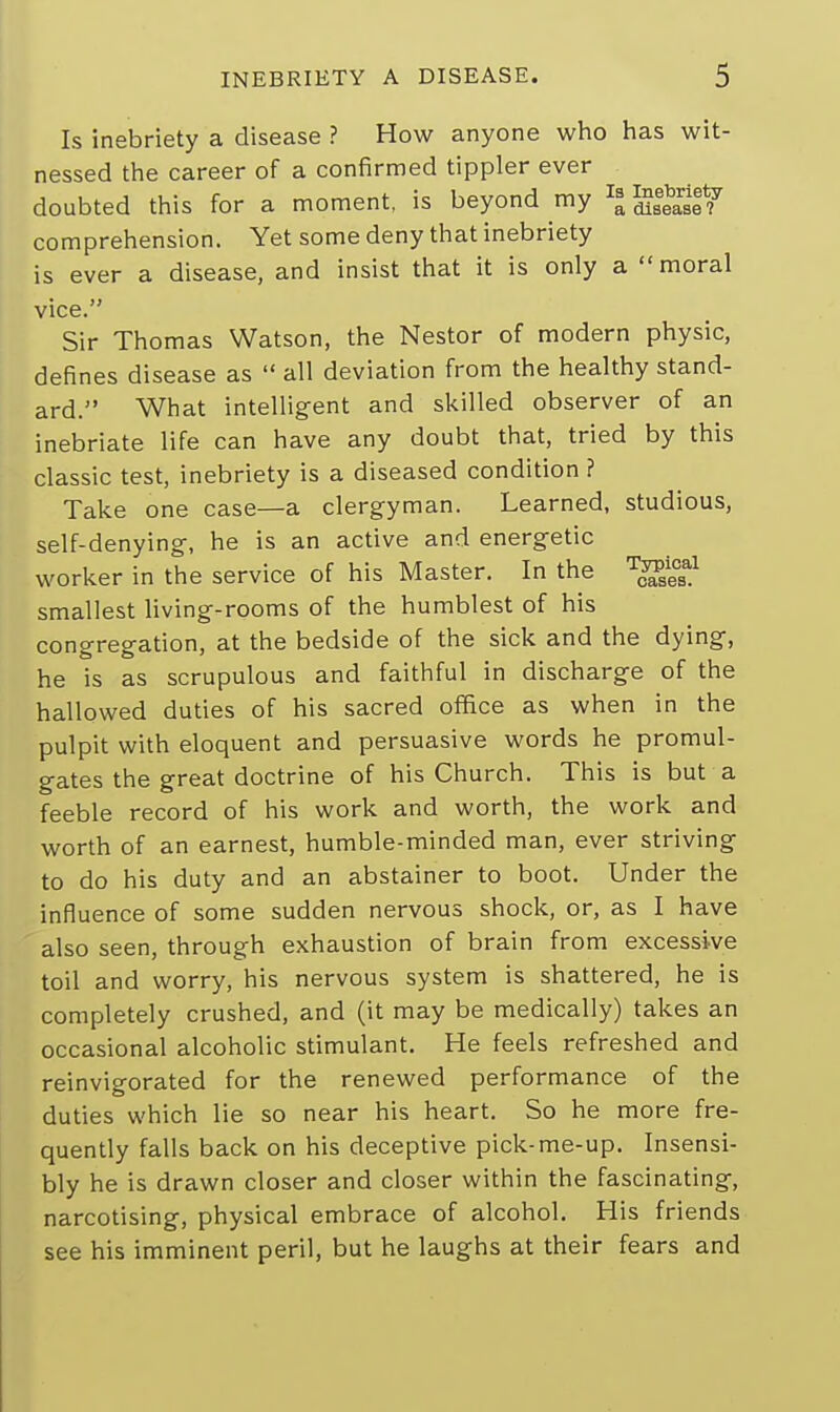 Is inebriety a disease ? How anyone who has wit- nessed the career of a confirmed tippler ever doubted this for a moment, is beyond my comprehension. Yet some deny that inebriety is ever a disease, and insist that it is only a moral vice. Sir Thomas Watson, the Nestor of modern physic, defines disease as  all deviation from the healthy stand- ard. What intelligent and skilled observer of an inebriate life can have any doubt that, tried by this classic test, inebriety is a diseased condition ? Take one case—a clergyman. Learned, studious, self-denying, he is an active and energetic worker in the service of his Master. In the Tc^csal smallest living-rooms of the humblest of his congregation, at the bedside of the sick and the dying, he is as scrupulous and faithful in discharge of the hallowed duties of his sacred office as when in the pulpit with eloquent and persuasive words he promul- gates the great doctrine of his Church. This is but a feeble record of his work and worth, the work and worth of an earnest, humble-minded man, ever striving to do his duty and an abstainer to boot. Under the influence of some sudden nervous shock, or, as I have also seen, through exhaustion of brain from excessive toil and worry, his nervous system is shattered, he is completely crushed, and (it may be medically) takes an occasional alcoholic stimulant. He feels refreshed and reinvigorated for the renewed performance of the duties which lie so near his heart. So he more fre- quently falls back on his deceptive pick-me-up. Insensi- bly he is drawn closer and closer within the fascinating, narcotising, physical embrace of alcohol. His friends see his imminent peril, but he laughs at their fears and