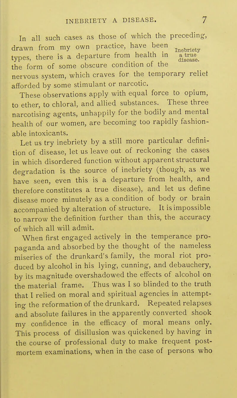 In all such cases as those of which the preceding, drawn from my own practice, have been types, there is a departure from health in a^tru^ the form of some obscure condition of the nervous system, which craves for the temporary relief afforded by some stimulant or narcotic. These observations apply with equal force to opium, to ether, to chloral, and allied substances. These three narcotising agents, unhappily for the bodily and mental health of our women, are becoming too rapidly fashion- able intoxicants. Let us try inebriety by a still more particular defini- tion of disease, let us leave out of reckoning the cases in which disordered function without apparent structural degradation is the source of inebriety (though, as we have seen, even this is a departure from health, and therefore constitutes a true disease), and let us define disease more minutely as a condition of body or brain accompanied by alteration of structure. It is impossible to narrow the definition further than this, the accuracy of which all will admit. When first engaged actively in the temperance pro- paganda and absorbed by the thought of the nameless miseries of the drunkard's family, the moral riot pro- duced by alcohol in his lying, cunning, and debauchery, by its magnitude overshadowed the effects of alcohol on the material frame. Thus was I so blinded to the truth that I relied on moral and spiritual agencies in attempt- ing the reformation of the drunkard. Repeated relapses and absolute failures in the apparently converted shook my confidence in the efficacy of moral means only. This process of disillusion was quickened by having in the course of professional duty to make frequent post- mortem examinations, when in the case of persons who