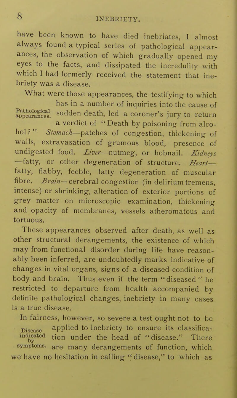 INEBRIETY. have been known to have died inebriates, I almost always found a typical series of pathological appear- ances, the observation of which gradually opened my eyes to the facts, and dissipated the incredulity with which I had formerly received the statement that ine- briety was a disease. What were those appearances, the testifying to which has in a number of inquiries into the cause of Appearances sudden death, led a coroner's jury to return a verdict of  Death by poisoning from alco- hol f  Slomach—patches of congestion, thickening of walls, extravasation of grumous blood, presence of undigested food. Liver—nutmeg, or hobnail. Kidneys —fatty, or other degeneration of structure. Heart— fatty, flabby, feeble, fatty degeneration of muscular fibre. Brain— cerebral congestion (in delirium tremens, intense) or shrinking, alteration of exterior portions of grey matter on microscopic examination, thickening and opacity of membranes, vessels atheromatous and tortuous. These appearances observed after death, as well as other structural derangements, the existence of which may from functional disorder during life have reason- ably been inferred, are undoubtedly marks indicative of changes in vital organs, signs of a diseased condition of body and brain. Thus even if the term diseased be restricted to departure from health accompanied by definite pathological changes, inebriety in many cases is a true disease. In fairness, however, so severe a test ought not to be Disease applied to inebriety to ensure its classifica- indbyated t'on uncler the head of disease. There symptoms. are many derangements of function, which we have no hesitation in calling disease, to which as