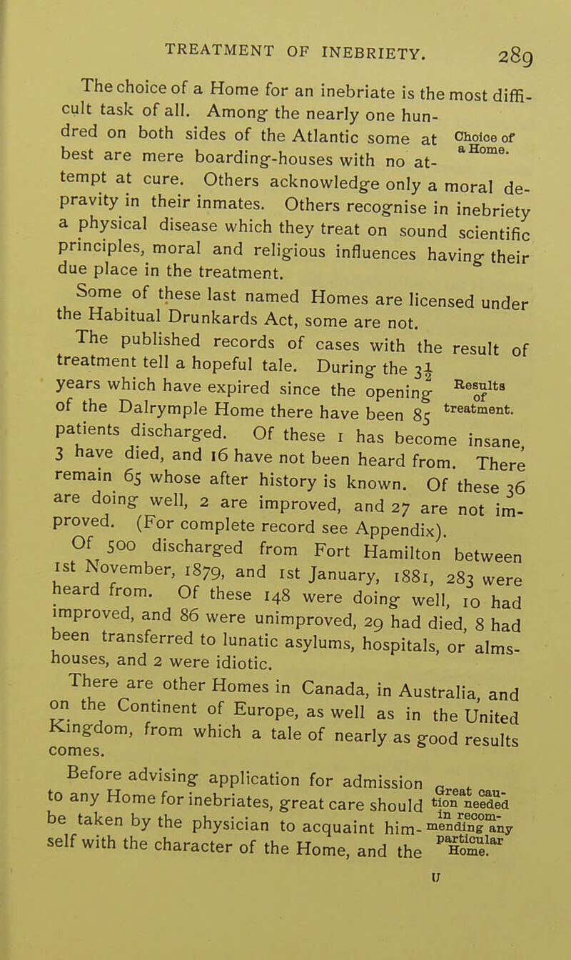 The choice of a Home for an inebriate is the most diffi- cult task of all. Among the nearly one hun- dred on both sides of the Atlantic some at Choi™ of best are mere boarding-houses with no at- aH°m8 tempt at cure. Others acknowledge only a moral de- pravity in their inmates. Others recognise in inebriety a physical disease which they treat on sound scientific principles, moral and religious influences having their due place in the treatment. Some of these last named Homes are licensed under the Habitual Drunkards Act, some are not. The published records of cases with the result of treatment tell a hopeful tale. During the 31 years which have expired since the opening Be0?lta of the Dalrymple Home there have been 85 treatme°t- patients discharged. Of these 1 has become insane 3 have died, and 16 have not been heard from. There remain 65 whose after history is known. Of these 36 are doing well, 2 are improved, and 27 are not im- proved. (For complete record see Appendix). Of Soo discharged from Fort Hamilton between 1st November, 1879, and 1st January, 1881, 283 were heard from. Of these 148 were doing well, I0 had improved, and 86 were unimproved, 29 had died, 8 had been transferred to lunatic asylums, hospitals, or alms- houses, and 2 were idiotic. There are other Homes in Canada, in Australia, and on the Continent of Europe, as well as in the United Kingdom, from which a tale of nearly as good results comes. Before advising application for admission „ , to any Home for inebriates, great care should ded be taken by the physician to acquaint him- mendTnHny self with the character of the Home, and the P Home!ar