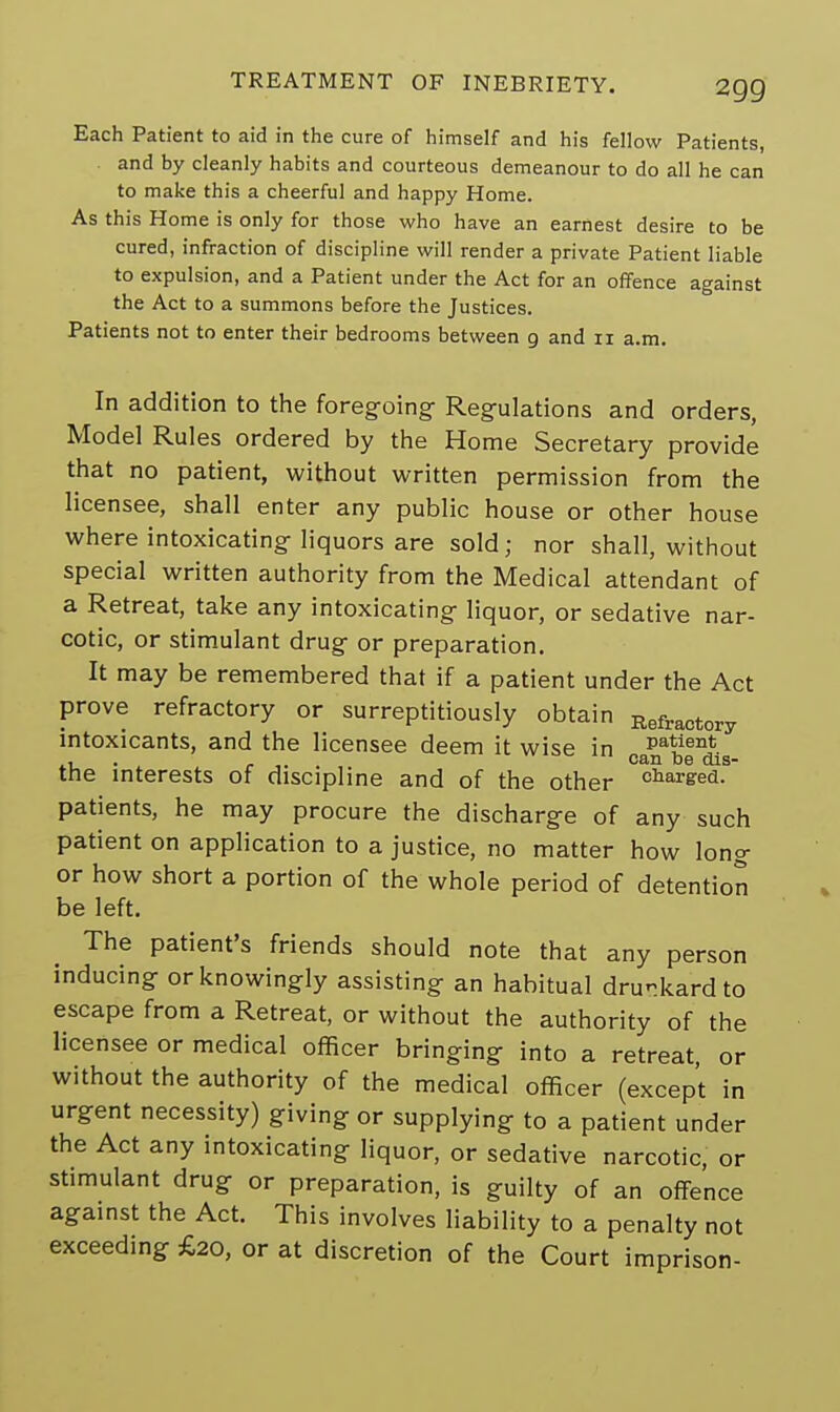 Each Patient to aid in the cure of himself and his fellow Patients, and by cleanly habits and courteous demeanour to do all he can to make this a cheerful and happy Home. As this Home is only for those who have an earnest desire to be cured, infraction of discipline will render a private Patient liable to expulsion, and a Patient under the Act for an offence against the Act to a summons before the Justices. Patients not to enter their bedrooms between g and n a.m. In addition to the foregoing Regulations and orders, Model Rules ordered by the Home Secretary provide that no patient, without written permission from the licensee, shall enter any public house or other house where intoxicating liquors are sold; nor shall, without special written authority from the Medical attendant of a Retreat, take any intoxicating liquor, or sedative nar- cotic, or stimulant drug or preparation. It may be remembered that if a patient under the Act prove refractory or surreptitiously obtain Refractory intoxicants, and the licensee deem it wise in P^ent * * ±i1 CfliU lbs dis~ the interests of discipline and of the other charsed. patients, he may procure the discharge of any such patient on application to a justice, no matter how long or how short a portion of the whole period of detention be left. The patient's friends should note that any person inducing or knowingly assisting an habitual drunkard to escape from a Retreat, or without the authority of the licensee or medical officer bringing into a retreat, or without the authority of the medical officer (except in urgent necessity) giving or supplying to a patient under the Act any intoxicating liquor, or sedative narcotic, or stimulant drug or preparation, is guilty of an offence against the Act. This involves liability to a penalty not exceeding £20, or at discretion of the Court imprison-