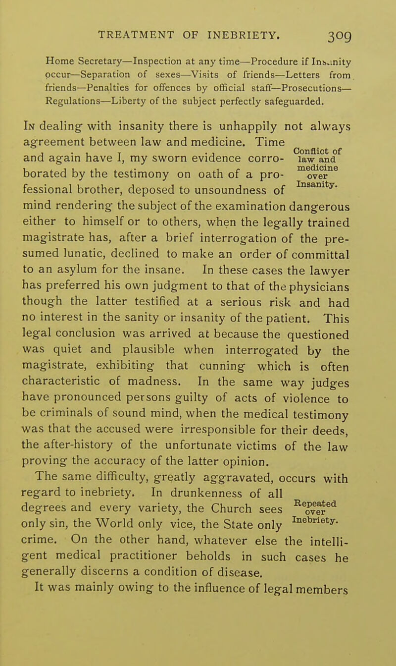 Home Secretary—Inspection at any time—Procedure if Invinity occur—Separation of sexes—Visits of friends—Letters from friends—Penalties for offences by official staff—Prosecutions— Regulations—Liberty of the subject perfectly safeguarded. In dealing- with insanity there is unhappily not always agreement between law and medicine. Time , . . T . . Conflict of and again have I, my sworn evidence corro- law ana borated by the testimony on oath of a pro- moverne fessional brother, deposed to unsoundness of Insanity- mind rendering the subject of the examination dangerous either to himself or to others, when the legally trained magistrate has, after a brief interrogation of the pre- sumed lunatic, declined to make an order of committal to an asylum for the insane. In these cases the lawyer has preferred his own judgment to that of the physicians though the latter testified at a serious risk and had no interest in the sanity or insanity of the patient. This legal conclusion was arrived at because the questioned was quiet and plausible when interrogated by the magistrate, exhibiting that cunning which is often characteristic of madness. In the same way judges have pronounced persons guilty of acts of violence to be criminals of sound mind, when the medical testimony was that the accused were irresponsible for their deeds, the after-history of the unfortunate victims of the law proving the accuracy of the latter opinion. The same difficulty, greatly aggravated, occurs with regard to inebriety. In drunkenness of all degrees and every variety, the Church sees Beovered only sin, the World only vice, the State only Inebrlety- crime. On the other hand, whatever else the intelli- gent medical practitioner beholds in such cases he generally discerns a condition of disease. It was mainly owing to the influence of legal members