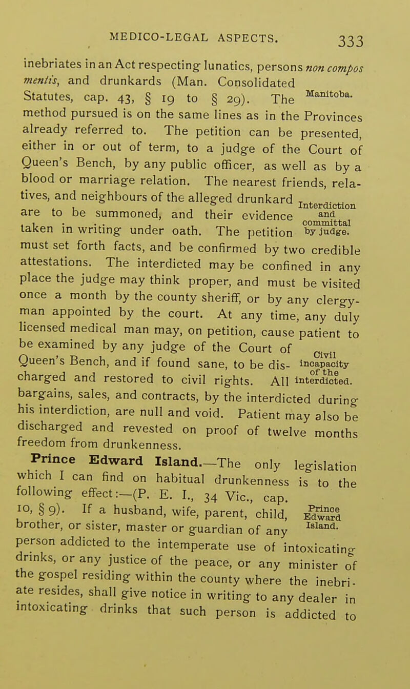 inebriates in an Act respecting- lunatics, persons non compos mentis, and drunkards (Man. Consolidated Statutes, cap. 43, § 19 to § 29). The Manitoba- method pursued is on the same lines as in the Provinces already referred to. The petition can be presented, either in or out of term, to a judge of the Court of Queen's Bench, by any public officer, as well as by a blood or marriage relation. The nearest friends, rela- tives, and neighbours of the alleged drunkard T . , & Interdiction are to be summoned, and their evidence and , 1 . . , . committal taken in writing under oath. The petition judge. must set forth facts, and be confirmed by two credible attestations. The interdicted may be confined in any place the judge may think proper, and must be visited once a month by the county sheriff, or by any clergy- man appointed by the court. At any time, any duly licensed medical man may, on petition, cause patient to be examined by any judge of the Court of ^x Queen's Bench, and if found sane, to be dis- incapacity charged and restored to civil rights. All interacted, bargains, sales, and contracts, by the interdicted during his interdiction, are null and void. Patient may also be discharged and revested on proof of twelve months freedom from drunkenness. Prince Edward Island.-The only legislation which I can find on habitual drunkenness is to the following effect :-(P. E. I., 34 Vic, cap. 10, § 9). If a husband, wife, parent, child, e^SS* brother, or sister, master or guardian of any Island- person addicted to the intemperate use of intoxicating drinks, or any justice of the peace, or any minister of the gospel residing within the county where the inebri- ate resides, shall give notice in writing to any dealer in intoxicating drinks that such person is addicted to