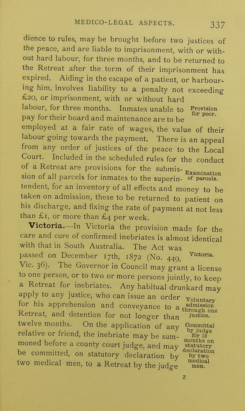 dience to rules, may be brought before two justices of the peace, and are liable to imprisonment, with or with- out hard labour, for three months, and to be returned to the Retreat after the term of their imprisonment has expired. Aiding in the escape of a patient, or harbour- ing him, involves liability to a penalty not exceeding £20, or imprisonment, with or without hard labour, for three months. Inmates unable to Provision pay for their board and maintenance are to be P°°r employed at a fair rate of wages, the value of their labour going towards the payment. There is an appeal from any order of justices of the peace to the Local Court. Included in the scheduled rules for the conduct of a Retreat are provisions for the submis- sion of all parcels for inmates to the superin- of parcels0.11 tendent, for an inventory of all effects and money to be taken on admission, these to be returned to patient on his discharge, and fixing the rate of payment at not less than £1, or more than £4 per week. Victoria.—In Victoria the provision made for the care and cure of confirmed inebriates is almost identical with that in South Australia. The Act was passed on December 17th, 1872 (No. 440 Vlotoria- Vic. 36). The Governor in Council may grant a license to one person, or to two or more persons jointly, to keep a Retreat for inebriates. Any habitual drunkard may apply to any justice, who can issue an order voluntary for his apprehension and conveyance to a admission r>i. < jj • •■a. through one Ketreat, and detention for not longer than justice. twelve months. On the application of any Committal relative or friend, the inebriate may be sum- bforUf2ge ■> 1 r J months on moned before a county court judge, and may ™utory be committed, on statutory declaration by X^wo011 two medical men, to a Retreat by the judge m£en.al