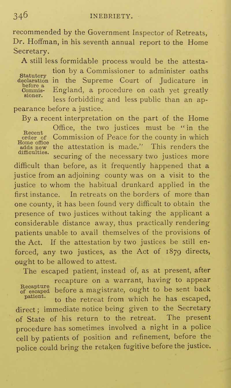 recommended by the Government Inspector of Retreats, Dr. Hoffman, in his seventh annual report to the Home Secretary. A still less formidable process would be the attesta- tion by a Commissioner to administer oaths Statutory declaration in the Supreme Court of Judicature in Commis- England, a procedure on oath yet greatly less forbidding and less public than an ap- pearance before a justice. By a recent interpretation on the part of the Home Office, the two justices must be  in the order of Commission of Peace for the county in which Home office , . . , ,, . , . adds new the attestation is made. lhis renders the difficulties. , .. . securing of the necessary two justices more difficult than before, as it frequently happened that a justice from an adjoining county was on a visit to the justice to whom the habitual drunkard applied in the first instance. In retreats on the borders of more than one county, it has been found very difficult to obtain the presence of two justices without taking the applicant a considerable distance away, thus practically rendering patients unable to avail themselves of the provisions of the Act. If the attestation by two justices be still en- forced, any two justices, as the Act of 1879 directs, ought to be allowed to attest. The escaped patient, instead of, as at present, after recapture on a warrant, having to appear of6es?aped before a magistrate, ought to be sent back patient. tQ the retreat from which he has escaped, direct; immediate notice being given to the Secretary of State of his return to the retreat. The present procedure has sometimes involved a night in a police cell by patients of position and refinement, before the police could bring the retaken fugitive before the justice.