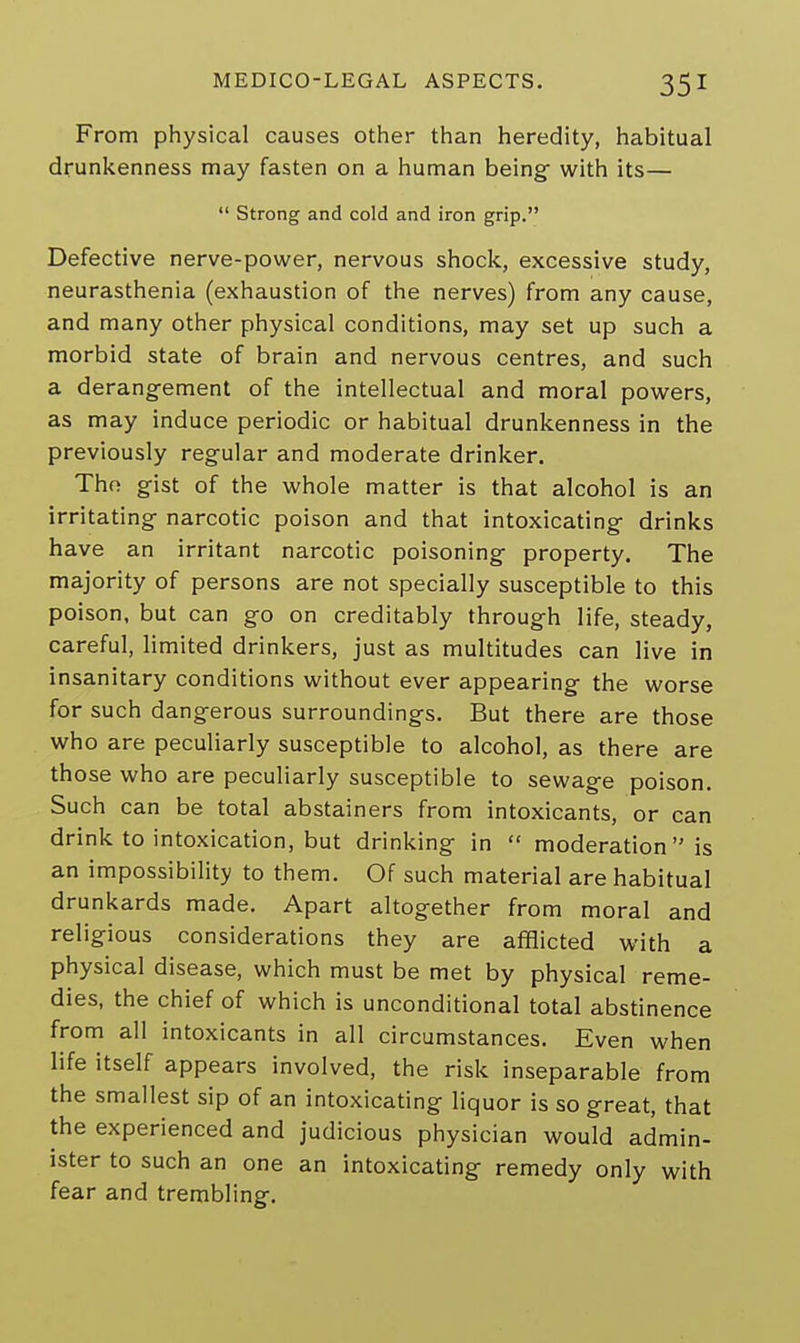 From physical causes other than heredity, habitual drunkenness may fasten on a human being with its—  Strong and cold and iron grip. Defective nerve-power, nervous shock, excessive study, neurasthenia (exhaustion of the nerves) from any cause, and many other physical conditions, may set up such a morbid state of brain and nervous centres, and such a derangement of the intellectual and moral powers, as may induce periodic or habitual drunkenness in the previously regular and moderate drinker. Thn gist of the whole matter is that alcohol is an irritating narcotic poison and that intoxicating drinks have an irritant narcotic poisoning property. The majority of persons are not specially susceptible to this poison, but can go on creditably through life, steady, careful, limited drinkers, just as multitudes can live in insanitary conditions without ever appearing the worse for such dangerous surroundings. But there are those who are peculiarly susceptible to alcohol, as there are those who are peculiarly susceptible to sewage poison. Such can be total abstainers from intoxicants, or can drink to intoxication, but drinking in  moderation  is an impossibility to them. Of such material are habitual drunkards made. Apart altogether from moral and religious considerations they are afflicted with a physical disease, which must be met by physical reme- dies, the chief of which is unconditional total abstinence from all intoxicants in all circumstances. Even when life itself appears involved, the risk inseparable from the smallest sip of an intoxicating liquor is so great, that the experienced and judicious physician would admin- ister to such an one an intoxicating remedy only with fear and trembling.