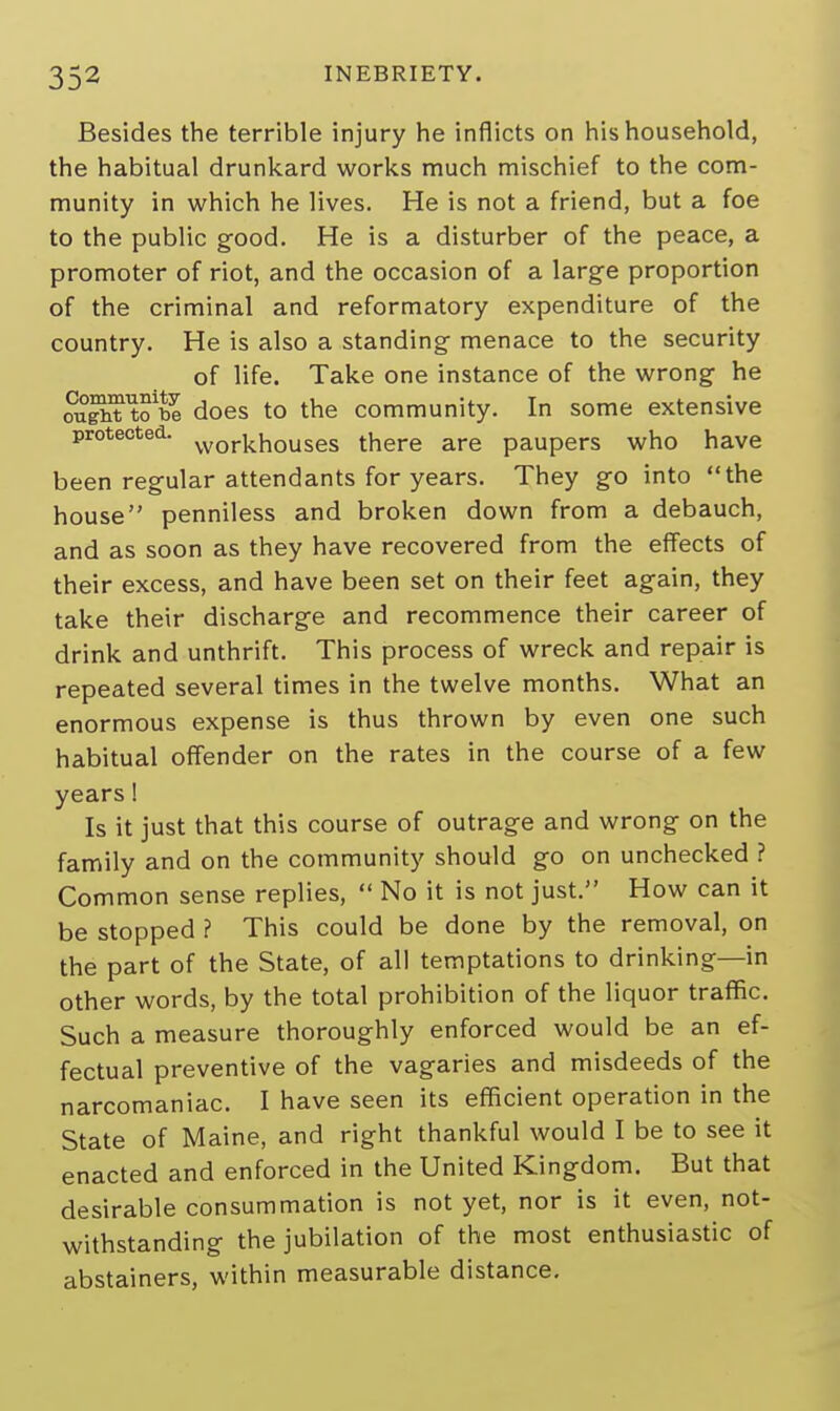 Besides the terrible injury he inflicts on his household, the habitual drunkard works much mischief to the com- munity in which he lives. He is not a friend, but a foe to the public good. He is a disturber of the peace, a promoter of riot, and the occasion of a large proportion of the criminal and reformatory expenditure of the country. He is also a standing menace to the security of life. Take one instance of the wrong he ougM tobe does to the community. In some extensive protected. wor|chouses there are paupers who have been regular attendants for years. They go into the house penniless and broken down from a debauch, and as soon as they have recovered from the effects of their excess, and have been set on their feet again, they take their discharge and recommence their career of drink and unthrift. This process of wreck and repair is repeated several times in the twelve months. What an enormous expense is thus thrown by even one such habitual offender on the rates in the course of a few years! Is it just that this course of outrage and wrong on the family and on the community should go on unchecked ? Common sense replies,  No it is not just. How can it be stopped ? This could be done by the removal, on the part of the State, of all temptations to drinking—in other words, by the total prohibition of the liquor traffic. Such a measure thoroughly enforced would be an ef- fectual preventive of the vagaries and misdeeds of the narcomaniac. I have seen its efficient operation in the State of Maine, and right thankful would I be to see it enacted and enforced in the United Kingdom. But that desirable consummation is not yet, nor is it even, not- withstanding the jubilation of the most enthusiastic of abstainers, within measurable distance.