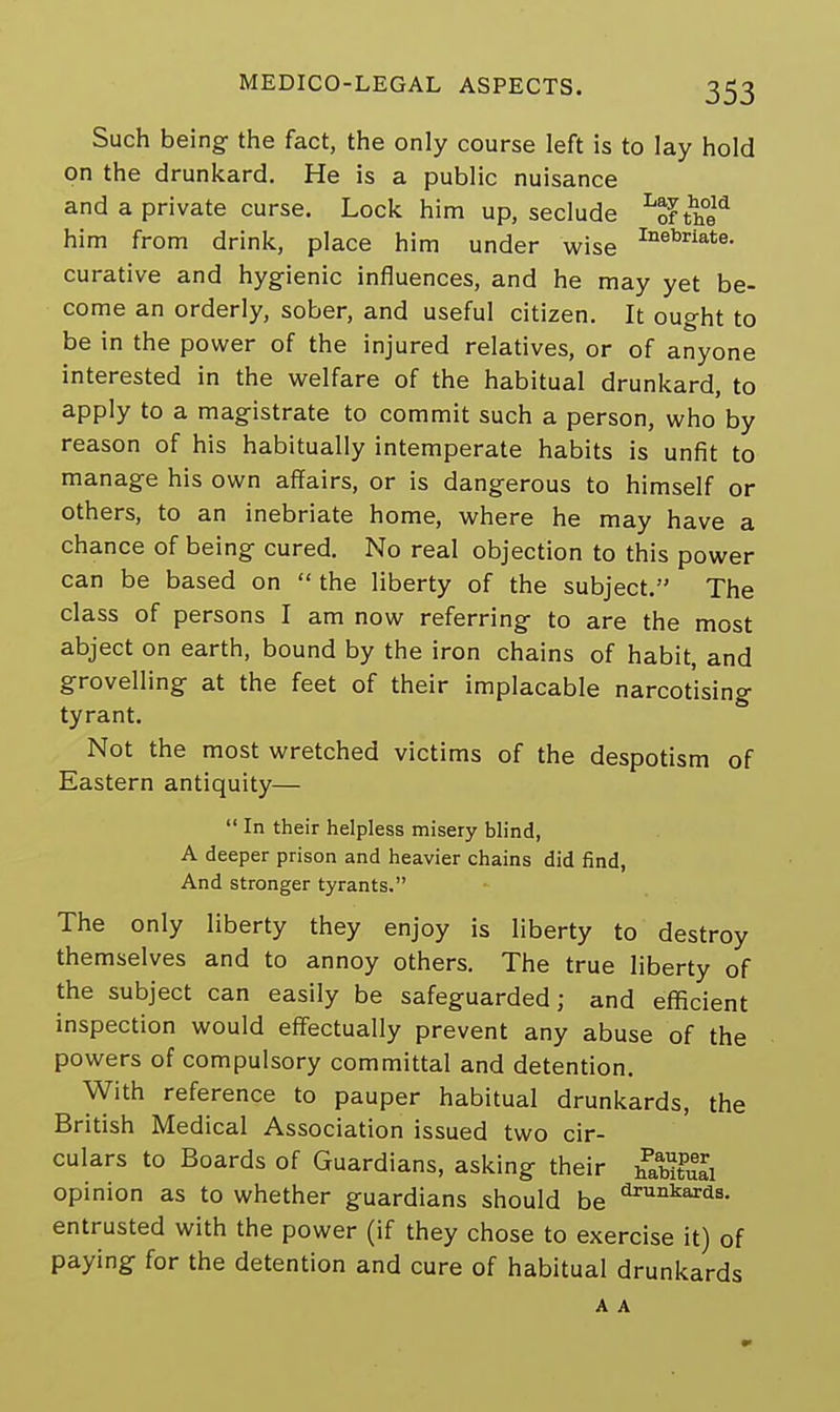 Such being the fact, the only course left is to lay hold on the drunkard. He is a public nuisance and a private curse. Lock him up, seclude Lof the* him from drink, place him under wise Inebriate- curative and hygienic influences, and he may yet be- come an orderly, sober, and useful citizen. It ought to be in the power of the injured relatives, or of anyone interested in the welfare of the habitual drunkard, to apply to a magistrate to commit such a person, who by reason of his habitually intemperate habits is unfit to manage his own affairs, or is dangerous to himself or others, to an inebriate home, where he may have a chance of being cured. No real objection to this power can be based on  the liberty of the subject. The class of persons I am now referring to are the most abject on earth, bound by the iron chains of habit, and grovelling at the feet of their implacable narcotising tyrant. Not the most wretched victims of the despotism of Eastern antiquity—  In their helpless misery blind, A deeper prison and heavier chains did find, And stronger tyrants. The only liberty they enjoy is liberty to destroy themselves and to annoy others. The true liberty of the subject can easily be safeguarded; and efficient inspection would effectually prevent any abuse of the powers of compulsory committal and detention. With reference to pauper habitual drunkards, the British Medical Association issued two cir- culars to Boards of Guardians, asking their Sffi opinion as to whether guardians should be drunkar^ entrusted with the power (if they chose to exercise it) of paying for the detention and cure of habitual drunkards A A