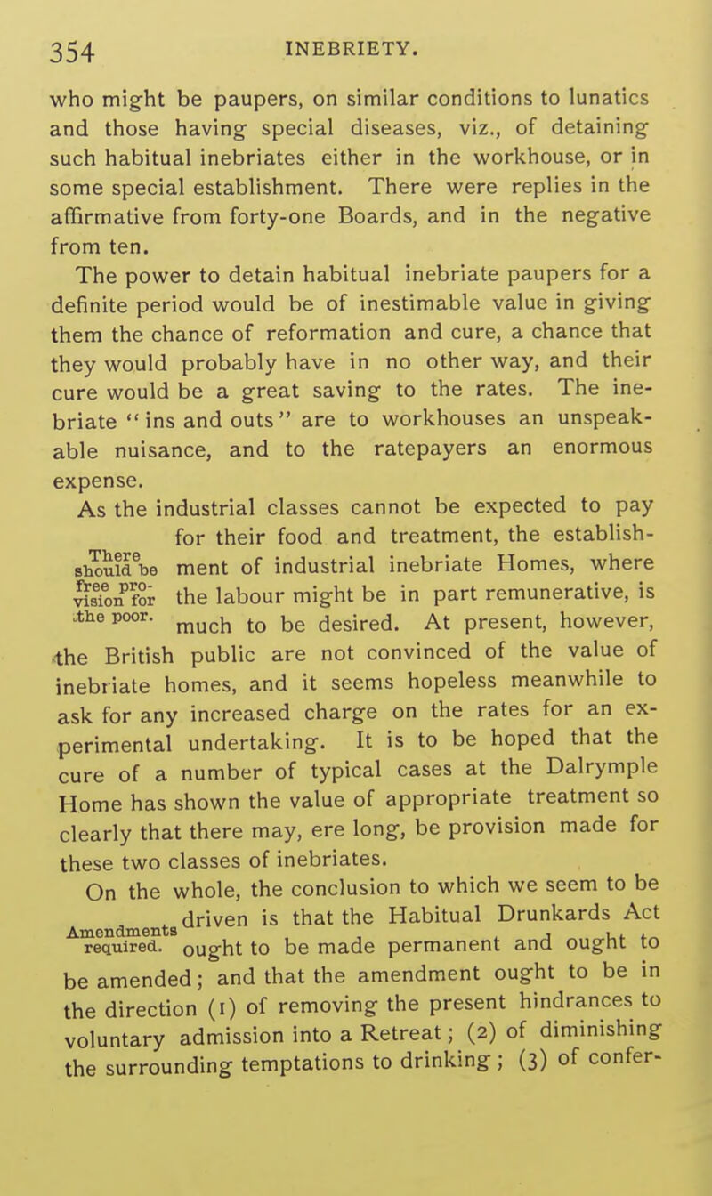 who might be paupers, on similar conditions to lunatics and those having- special diseases, viz., of detaining such habitual inebriates either in the workhouse, or in some special establishment. There were replies in the affirmative from forty-one Boards, and in the negative from ten. The power to detain habitual inebriate paupers for a definite period would be of inestimable value in giving them the chance of reformation and cure, a chance that they would probably have in no other way, and their cure would be a great saving to the rates. The ine- briate  ins and outs  are to workhouses an unspeak- able nuisance, and to the ratepayers an enormous expense. As the industrial classes cannot be expected to pay for their food and treatment, the establish- shouidet.e ment of industrial inebriate Homes, where visTon for the labour might be in part remunerative, is the poor, much to be desired. At present, however, 4he British public are not convinced of the value of inebriate homes, and it seems hopeless meanwhile to ask for any increased charge on the rates for an ex- perimental undertaking. It is to be hoped that the cure of a number of typical cases at the Dalrymple Home has shown the value of appropriate treatment so clearly that there may, ere long, be provision made for these two classes of inebriates. On the whole, the conclusion to which we seem to be driven is that the Habitual Drunkards Act Amendments , , . . required, ought to be made permanent and ought to be amended; and that the amendment ought to be in the direction (i) of removing the present hindrances to voluntary admission into a Retreat j (2) of diminishing the surrounding temptations to drinking ; (3) of confer-