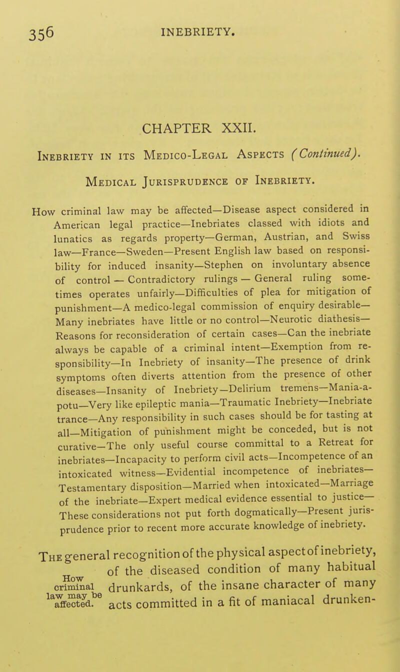 CHAPTER XXII. Inebriety in its Medico-Legal Aspects ( Continued). Medical Jurisprudence of Inebriety. How criminal law may be affected—Disease aspect considered in American legal practice—Inebriates classed with idiots and lunatics as regards property—German, Austrian, and Swiss law—France—Sweden—Present English law based on responsi- bility for induced insanity—Stephen on involuntary absence of control — Contradictory rulings — General ruling some- times operates unfairly—Difficulties of plea for mitigation of punishment—A medico-legal commission of enquiry desirable- Many inebriates have little or no control—Neurotic diathesis- Reasons for reconsideration of certain cases—Can the inebriate always be capable of a criminal intent—Exemption from re- sponsibility—In Inebriety of insanity—The presence of drink symptoms often diverts attention from the presence of other diseases—Insanity of Inebriety-Delirium tremens—Mania-a- potu—Very like epileptic mania—Traumatic Inebriety—Inebriate trance—Any responsibility in such cases should be for tasting at all—Mitigation of punishment might be conceded, but is not curative—The only useful course committal to a Retreat for inebriates—Incapacity to perform civil acts-Incompetence of an intoxicated witness—Evidential incompetence of inebriates- Testamentary disposition—Married when intoxicated—Marriage of the inebriate—Expert medical evidence essential to justice— These considerations not put forth dogmatically—Present juris- prudence prior to recent more accurate knowledge of inebriety. The general recognition of the physical aspect of inebriety, of the diseased condition of many habitual ordinal drunkards, of the insane character of many Verted?* acts committed in a fit of maniacal drunken-