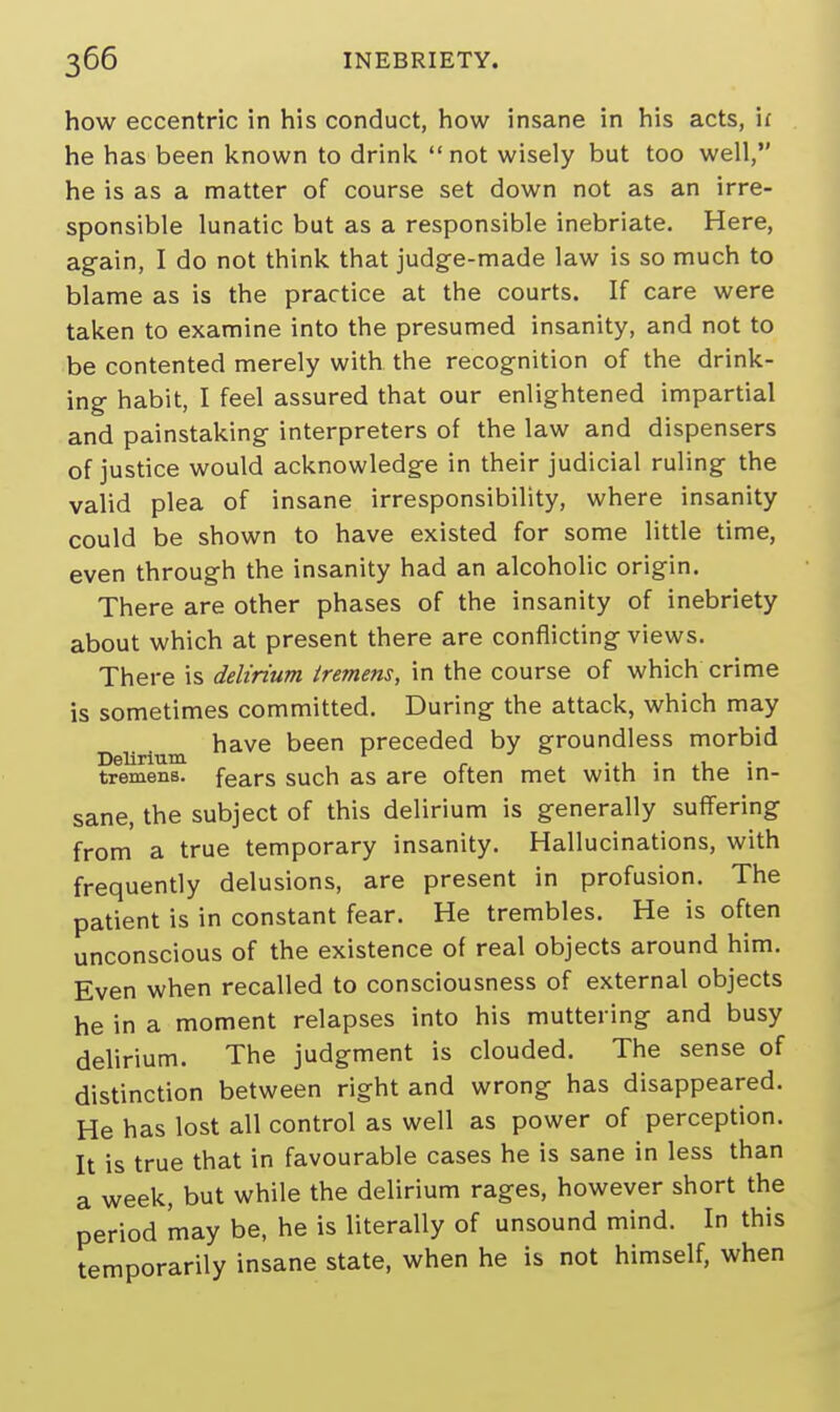 how eccentric in his conduct, how insane in his acts, u he has been known to drink  not wisely but too well, he is as a matter of course set down not as an irre- sponsible lunatic but as a responsible inebriate. Here, again, I do not think that judge-made law is so much to blame as is the practice at the courts. If care were taken to examine into the presumed insanity, and not to be contented merely with the recognition of the drink- ing habit, I feel assured that our enlightened impartial and painstaking interpreters of the law and dispensers of justice would acknowledge in their judicial ruling the valid plea of insane irresponsibility, where insanity could be shown to have existed for some little time, even through the insanity had an alcoholic origin. There are other phases of the insanity of inebriety about which at present there are conflicting views. There is delirium tremens, in the course of which crime is sometimes committed. During the attack, which may have been preceded by groundless morbid Delirium r . . , . , tremens, fears such as are often met with in the in- sane, the subject of this delirium is generally suffering from a true temporary insanity. Hallucinations, with frequently delusions, are present in profusion. The patient is in constant fear. He trembles. He is often unconscious of the existence of real objects around him. Even when recalled to consciousness of external objects he in a moment relapses into his muttering and busy delirium. The judgment is clouded. The sense of distinction between right and wrong has disappeared. He has lost all control as well as power of perception. It is true that in favourable cases he is sane in less than a week, but while the delirium rages, however short the period may be, he is literally of unsound mind. In this temporarily insane state, when he is not himself, when