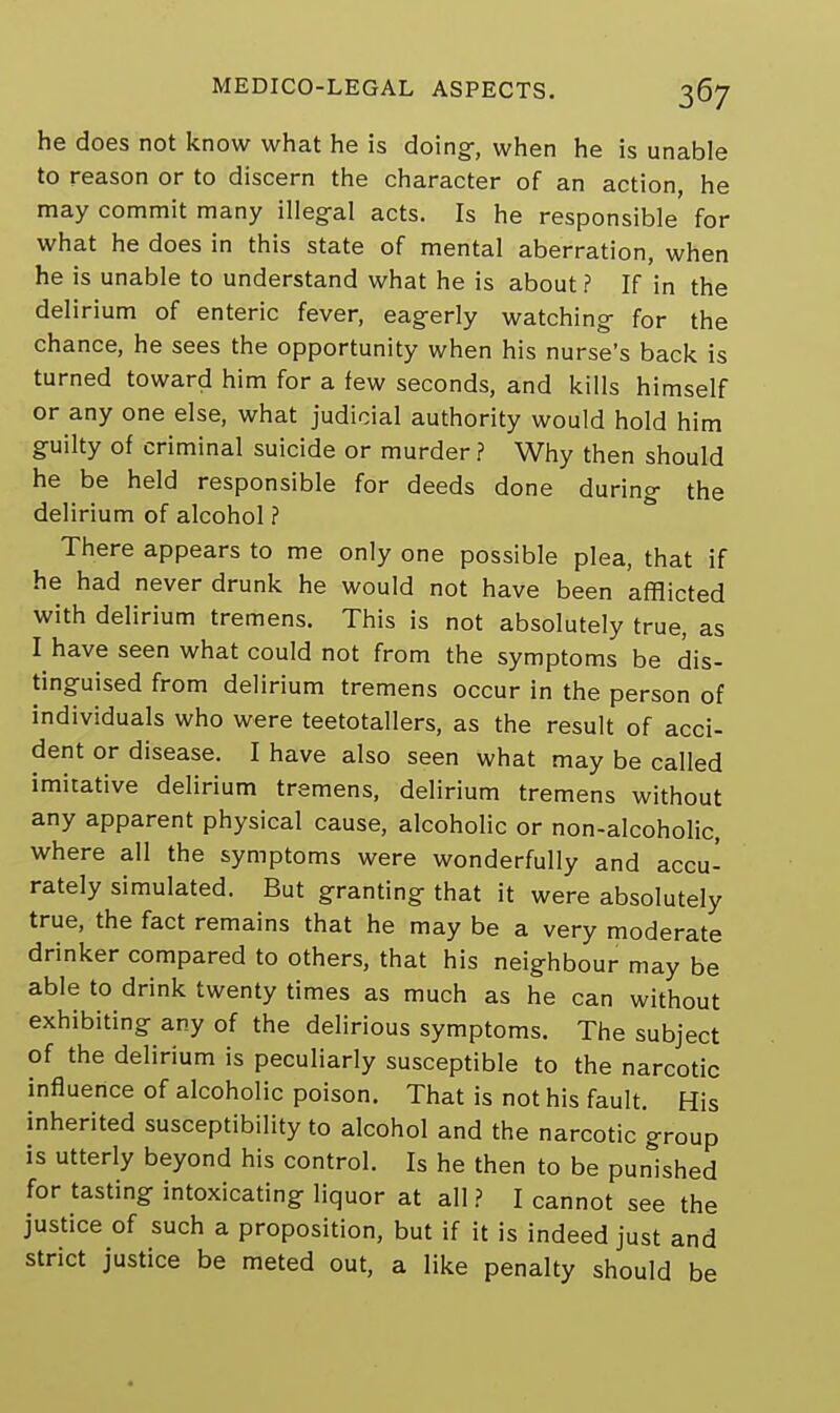he does not know what he is doing, when he is unable to reason or to discern the character of an action, he may commit many illegal acts. Is he responsible for what he does in this state of mental aberration, when he is unable to understand what he is about? If in the delirium of enteric fever, eagerly watching for the chance, he sees the opportunity when his nurse's back is turned toward him for a few seconds, and kills himself or any one else, what judicial authority would hold him guilty of criminal suicide or murder ? Why then should he be held responsible for deeds done during the delirium of alcohol ? There appears to me only one possible plea, that if he had never drunk he would not have been afflicted with delirium tremens. This is not absolutely true, as I have seen what could not from the symptoms be dis- tinguised from delirium tremens occur in the person of individuals who were teetotallers, as the result of acci- dent or disease. I have also seen what may be called imitative delirium tremens, delirium tremens without any apparent physical cause, alcoholic or non-alcoholic, where all the symptoms were wonderfully and accu- rately simulated. But granting that it were absolutely true, the fact remains that he may be a very moderate drinker compared to others, that his neighbour may be able to drink twenty times as much as he can without exhibiting any of the delirious symptoms. The subject of the delirium is peculiarly susceptible to the narcotic influence of alcoholic poison. That is not his fault. His inherited susceptibility to alcohol and the narcotic group is utterly beyond his control. Is he then to be punished for tasting intoxicating liquor at all ? I cannot see the justice of such a proposition, but if it is indeed just and strict justice be meted out, a like penalty should be