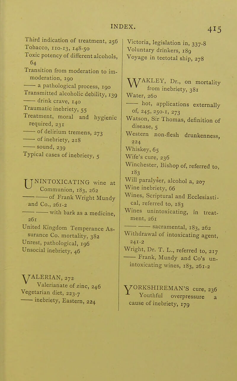 Third indication of treatment, 256 Tobacco, 110-13, 14S-50 Toxic potency of different alcohols, 64 Transition from moderation to im- moderation, igo a pathological process, igo Transmitted alcoholic debility, 139 drink crave, 140 Traumatic inebriety, 55 Treatment, moral and hygienic required, 231 of delirium tremens, 273 of inebriety, 218 sound, 239 Typical cases of inebriety, 5 T JNINTOXICATING wine at Communion, 183, 262 of Frank Wright Mundy and Co., 261-2 with bark as a medicine, 26r United Kingdom Temperance As- surance Co. mortality, 382 Unrest, pathological, 196 Unsocial inebriety, 46 YALERIAN, 272 Valerianate of zinc, 246 Vegetarian diet, 223-7 inebriety, Eastern, 224 Victoria, legislation in, 337-8 Voluntary drinkers, i8g Voyage in teetotal ship, 278 ■XXfAKLEY, Dr., on mortality from inebriety, 381 Water, 260 hot, applications externally of, 245, 250-1, 273 Watson, Sir Thomas, definition of disease, 5 Western non-flesh drunkenness, 224 Whiskey, 65 Wife's cure, 236 Winchester, Bishop of, referred to 183 Will paralyser, alcohol a, 207 Wine inebriety, 66 Wines, Scriptural and Ecclesiasti- cal, referred to, 183 Wines unintoxicating, in treat- ment, 261 sacramental, 183, 262 Withdrawal of intoxicating agent, 241-2 Wright, Dr. T. L., referred to, 217 Frank, Mundy and Co's un- intoxicating wines, 183, 261-2 Y0RKSHIREMAN'S cure, 236 Youthful overpressure a