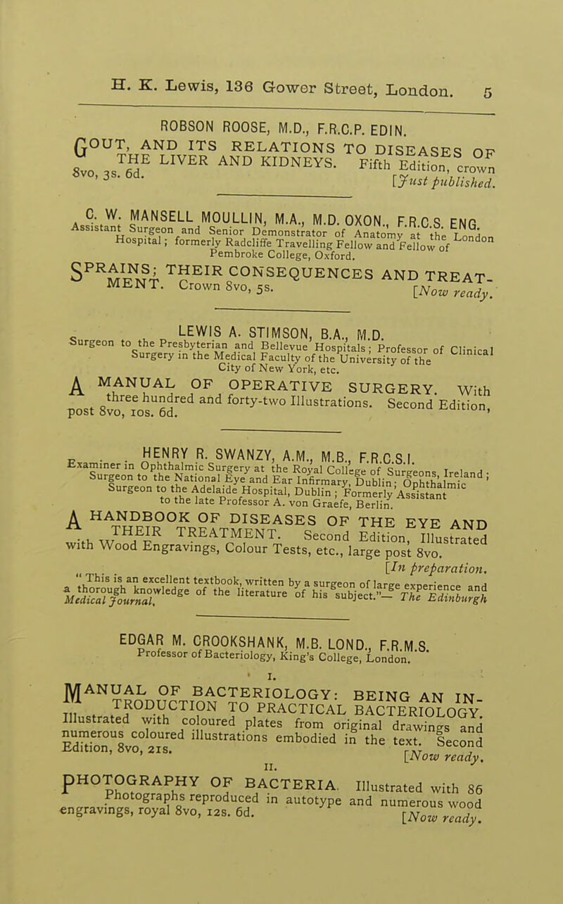 ROBSON ROOSE, M.D., F.R.C.P. EDIN. QOUT, AND ITS RELATIONS TO DISEASES of Svo JoT LIVER AN° KIDNEYS- Fifth^f,loZ 8V°' 3S> 6d- &ust published. O. W. MANSELL MOULLIN, M.A., M.D. OXON., F.RCS ENG Assistant Surgeon and Senior Demonstrator of Anatomy a the London Hospital; formerly Radcliffe Travelling Fellow and Fellow of Pembroke College, Oxford. SPRSj THEIR CONSEQUENCES AND TREAT- MENT. Crown 8vo,5s. [Now ready. LEWIS A. STIMSON, B.A., M.D. Surgeon to the Presbyterian and Bellevue Hospitals ; Professor of Clinical Surgery in the Medical Faculty of the University of the City of New York, etc. A ^NYAIT PF OPERATIVE SURGERY. With post 8vo7ros.U6d ^ ^ty-two Illustrations. Second Edition, . . HENRY R. SWANZY, A.M., M.B., F.RCS I Examiner in Ophthalmic Surgery at the Royal College of Sunreons Ireland • Surgeon to the National Eye and Ear Infirmary Dublin ffnh^Li • ' Surgeon '° ^ Adelaide'Hospitai, Dub^n^e^is ?„I™ to the late Professor A. von Graefe, Berlin A HAJJ°BOOK OF DISEASES OF THE EYE AND * THEIR TREATMENT. Second Editionf ilSs^ed with Wood Engravings, Colour Tests, etc, large post 8vo [In preparation. , »i,ThiS 'la? ex''ent textbook, written by a surgeon of large experience and M^r^k„Tledge °f HteratUre °{ ^ '^-T^B^gh EDGAR M. CROOKSHANK, M.B. LOND., FRMS Professor of Bacteriology, King's College, London. ' ' 'I. ' ; MANUAL OF BACTERIOLOGY: BEING AN IN in t PRODUCTION TO PRACTICAL Ba£?eMOLOGY Illustrated with co cured plates from original drawing and ssasrs^ssr1 lllustrations embodied in the ^ [Now ready. PHOTOGRAPHY OF BACTERIA. Illustrated with 86 Photographs reproduced in autotype and numerous wood engravings, royal 8vo, 12s. 6d. [Now n™