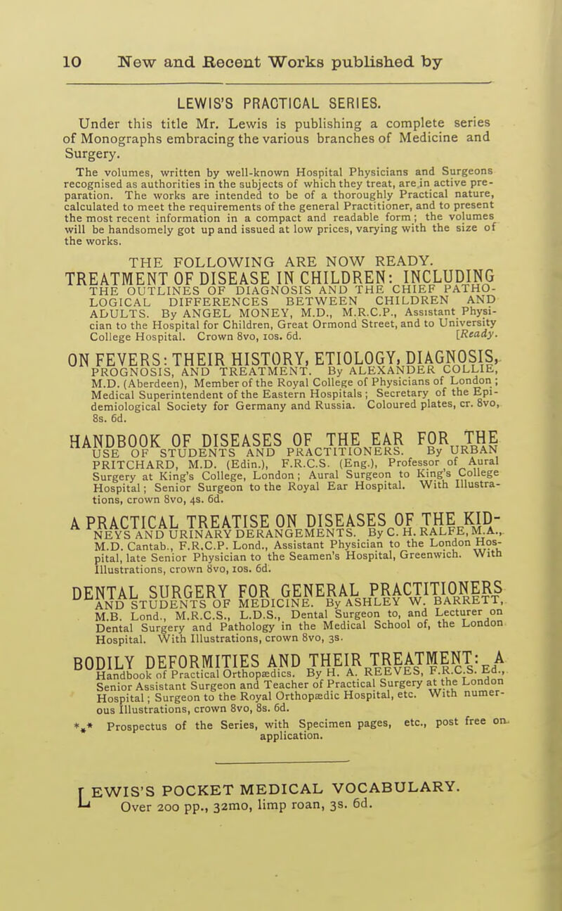 LEWIS'S PRACTICAL SERIES. Under this title Mr. Lewis is publishing a complete series of Monographs embracing the various branches of Medicine and Surgery. The volumes, written by well-known Hospital Physicians and Surgeons recognised as authorities in the subjects of which they treat, are in active pre- paration. The works are intended to be of a thoroughly Practical nature, calculated to meet the requirements of the general Practitioner, and to present the most recent information in a compact and readable form ; the volumes will be handsomely got up and issued at low prices, varying with the size of the works. THE FOLLOWING ARE NOW READY. TREATMENT OF DISEASE IN CHILDREN: INCLUDING THE OUTLINES OF DIAGNOSIS AND THE CHIEF PATHO- LOGICAL DIFFERENCES BETWEEN CHILDREN AND ADULTS. By ANGEL MONEY, M.D., M.R.C.P., Assistant Physi- cian to the Hospital for Children, Great Ormond Street, and to University College Hospital. Crown 8vo, ios. 6d. [Ready. ON FEVERS: THEIR HISTORY, ETIOLOGY, DIAGNOSIS, PROGNOSIS, AND TREATMENT. By ALEXANDER COLLIE, M.D. (Aberdeen), Member of the Royal College of Physicians of London ; Medical Superintendent of the Eastern Hospitals ; Secretary of the Epi- demiological Society for Germany and Russia. Coloured plates, cr. 8vo, 8s. 6d. HANDBOOK OF DISEASES OF THE EAR FOR THE USE OF STUDENTS AND PRACTITIONERS. By URBAN PRITCHARD, M.D. (Edin.), F.R.C.S. (Eng.), Professor of Aural Surgery at King's College, London; Aural Surgeon to Kings College Hospital; Senior Surgeon to the Royal Ear Hospital. With Illustra- tions, crown 8vo, 4s. 6d. A PRACTICAL TREATISE ON DISEASES OF THE KID- NEYS AND URINARY DERANGEMENTS. By C. H. RALFE, M.A., M.D. Cantab., F.R.C.P. Lond., Assistant Physician to the London Hos- pital, late Senior Physician to the Seamen's Hospital, Greenwich. With Illustrations, crown 8vo, 10s. 6d. DENTAL SURGERY FOR GENERAL PRACTITIONERS AND STUDENTS OF MEDICINE. By ASHLEY W. BARRETT, M.B. Lond., M.R.C.S., L.D.S., Dental Surgeon to, and Lecturer on Dental Surgery and Pathology in the Medical School of, the London Hospital. With Illustrations, crown 8vo, 3s. BODILY DEFORMITIES AND THEIR TREATMENT: A Handbook of Practical Orthopaedics. By H. A. REEVES, F.R.C.S). lid., Senior Assistant Surgeon and Teacher of Practical Surgery at the London Hospital; Surgeon to the Royal Orthopaedic Hospital, etc. With numer- ous Illustrations, crown 8vo, 8s. 6d. *»* Prospectus of the Series, with Specimen pages, etc., post free on. application. f EWIS'S POCKET MEDICAL VOCABULARY. ^ Over 200 pp., 32mo, limp roan, 3s. 6d.