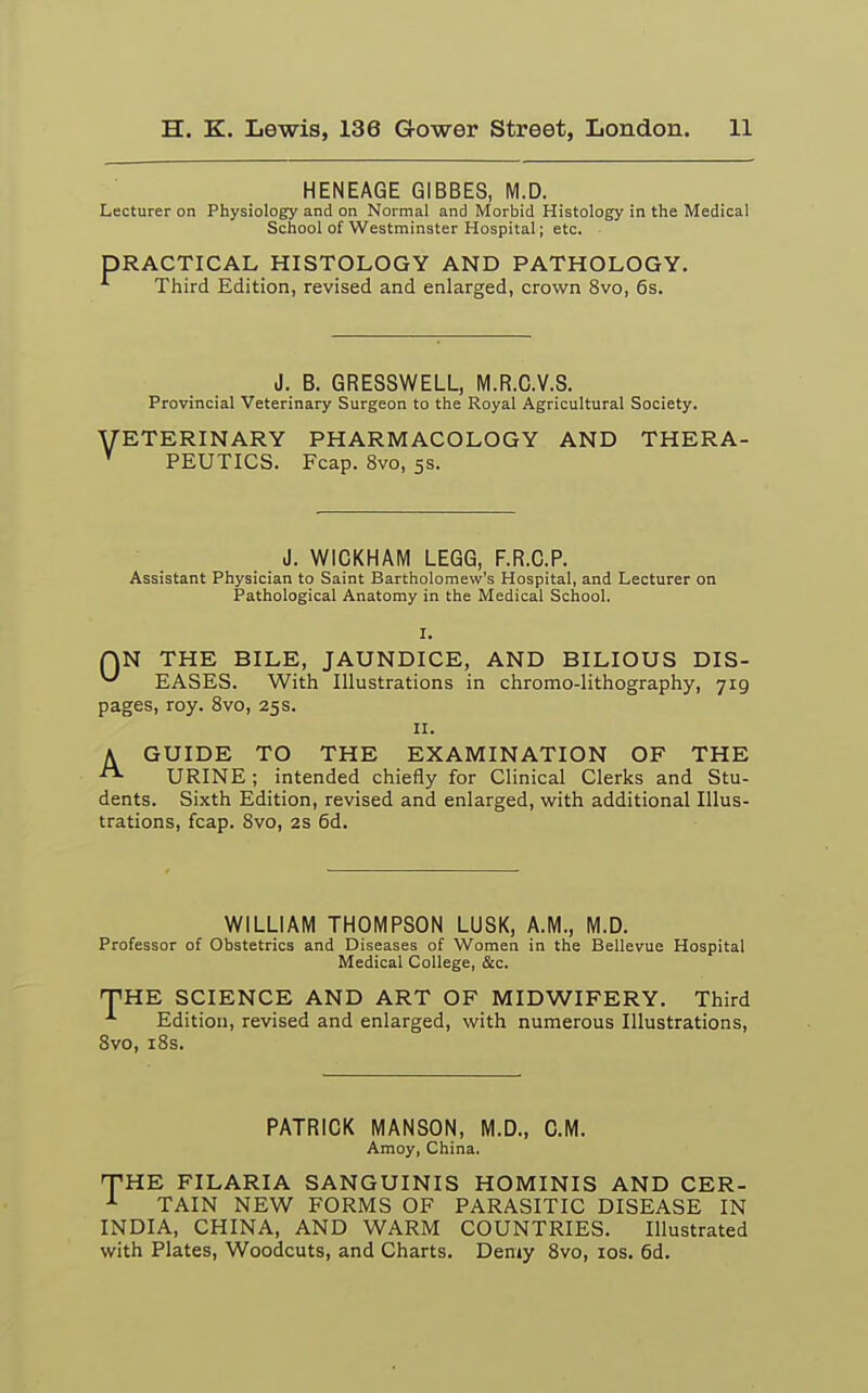 HENEAGE GIBBES, M.D. Lecturer on Physiology and on Normal and Morbid Histology in the Medical School of Westminster Hospital; etc. DRACTICAL HISTOLOGY AND PATHOLOGY. Third Edition, revised and enlarged, crown 8vo, 6s. J. B. GRESSWELL, M.R.C.V.S. Provincial Veterinary Surgeon to the Royal Agricultural Society. VETERINARY PHARMACOLOGY AND THERA- v PEUTICS. Fcap. 8vo, 5s. J. WICKHAM LEGG, F.R.C.P. Assistant Physician to Saint Bartholomew's Hospital, and Lecturer on Pathological Anatomy in the Medical School. I. QN THE BILE, JAUNDICE, AND BILIOUS DIS- ^ EASES. With Illustrations in chromo-lithography, 719 pages, roy. 8vo, 25s. 11. A GUIDE TO THE EXAMINATION OF THE URINE ; intended chiefly for Clinical Clerks and Stu- dents. Sixth Edition, revised and enlarged, with additional Illus- trations, fcap. 8vo, 2s 6d. WILLIAM THOMPSON LUSK, A.M., M.D. Professor of Obstetrics and Diseases of Women in the Bellevue Hospital Medical College, &c. THE SCIENCE AND ART OF MIDWIFERY. Third Edition, revised and enlarged, with numerous Illustrations, 8vo, 18s. PATRICK MANSON, M.D., CM. Amoy, China. THE FILARIA SANGUINIS HOMINIS AND CER- 1 TAIN NEW FORMS OF PARASITIC DISEASE IN INDIA, CHINA, AND WARM COUNTRIES. Illustrated with Plates, Woodcuts, and Charts. Demy 8vo, 10s. 6d.