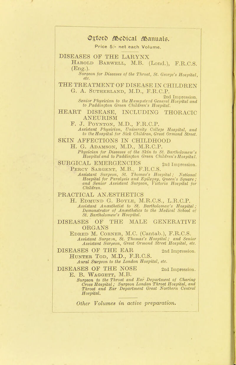 ®i-fort) iTibc&ical ilibamials. Price 5/- net each Volume. DISEASES OF THE LARYNX Hajrold Babwell, M.B. (Lond.), FRCS (Eng.). Surqeon for Diseases of the Throat, St. George's Hospital, etc. THE TREATMENT OF DISEASE IN CHILDREN G. A. Sutherland, M.D., F.R.C.P. 2nd Iiii|iression. Senior Physician to the Ham.pste-i<l General Hospital and to Paddinjton Green Children's Hospital. HEART DISEASE, INCLUDING THORACIC ANEURISM F. J. PoYNTON, M.D., F.R.C.P. Assistant Phi/sicim, University CoUeje Hospital, and to the Hosj)ita,l for Sick Children, Great Ormond Street. SKIN AFFECTIONS IN CHILDHOOD H. G. Adamson, M.D., M.R.C.P. Physician for Diseases of the Skin to St. Bartholomeio's Hospital and to Paddinjton Green Children's Hospital. SURGICAL EMERGENCIES 2nd Impression Percy Sargent, M.B., F.R.C.S. Assistant Surgeon, St. Thomas's Hospital; National Hospital for Paralysis and Epilepsy, Queen's Square; and Senior Assistant Surqeon, Victoria Hospital for Children. PRACTICAL ANESTHETICS H. Edmtjnd G. Boyle, M.R.C.S., L.R.C.P. Assistant Anaesthetist to St. Bartholomeic's Hospital; Demomtrator of Ancestheiics to the Medical School of St. Bartholomeio's Hospital. DISEASES OF THE MALE GENERATIVE ORGANS Edred M. Corner, M.C. (Cantab.), F.R.C.S. Assistant Surgeon, St. Thomas's Hospital; and Senior Assistant Surgeon, Great Ormond Street Hospital, etc. DISEASES OF THE EAR 2nd Impression. Hunter Tod, M.D., F.R.C.S. Aural Surgeon to the London Hospital, etc. DISEASES OF THE NOSE 2nd Impression. E. B. Waggett, M.B. Surgeon to the Throat and Ear Department of Charing Cross Hospital; Surgeon London Throat Hospital, and Throat and Ear Department Great Northern Central Hospital, Other Volumes in active preparation.