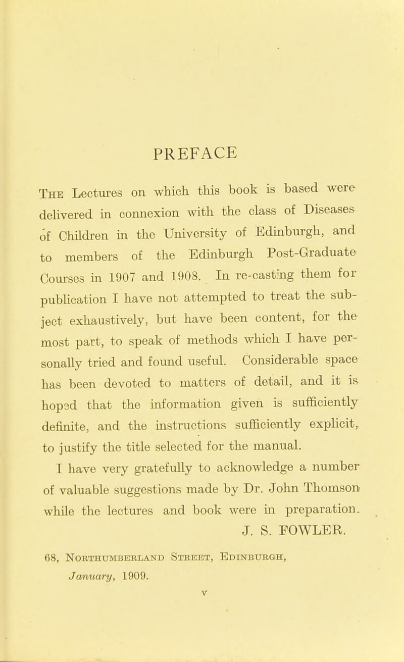 PREFACE The Lectures on which this book is based were dehvered in connexion with the class of Diseases 6f Children m the University of Edinburgh, and to members of the Edmburgh Post-Graduate Courses m 1907 and 1908. In re-casting them for pubhcation I have not attempted to treat the sub- ject exhaustively, but have been content, for the most part, to speak of methods which I have per- sonally tried and found useful. Considerable space has been devoted to matters of detail, and it is hopsd that the information given is sufficiently definite, and the instructions sufficiently expHcit, to justify the title selected for the manual. I have very gratefully to acknowledge a number of valuable suggestions made by Dr. John Thomson while the lectures and book were in preparation. J. S. FOWLER. 68, NOBTHtJMBERLAND StBEET, EdINBUUGH, January, 1909.