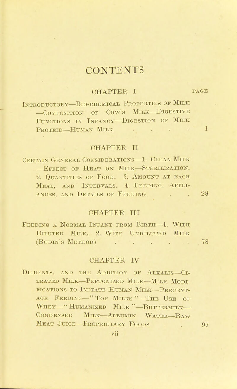 CONTENTS CHAPTER I PAGE Introductory—Bio-chemical Properties of Milk —Composition of Cow's Milk—Digestive Functions in Infancy—Digestion of Milk Proteid—Human Milk . . . . 1 CHAPTER II Certain General Considerations—1. Clean Milk —Effect of Heat on Milk—Sterilization. 2. Quantities of Food. 3. Amount at each Meal, and Intervals. 4. Feeding Appli- ances, AND Details of Feeding . . 28 CHAPTER III Feeding a Normal Infant from Birth—1. With Diluted Milk. 2. With Undiluted Milk (Budin's Method) . . . . . 78 CHAPTER IV Diluents, and the Addition of Alkalis—Ci- TRATED Milk—Peptonized Milk—Milk Modi- fications to Imitate Human Milk—Percent- age Feeding— Top Milks —The Use of Whey— Humanized Milk —Buttermilk— Condensed Milk—Albumin Water—Raw Meat Juice—Proprietary Foods . . 97