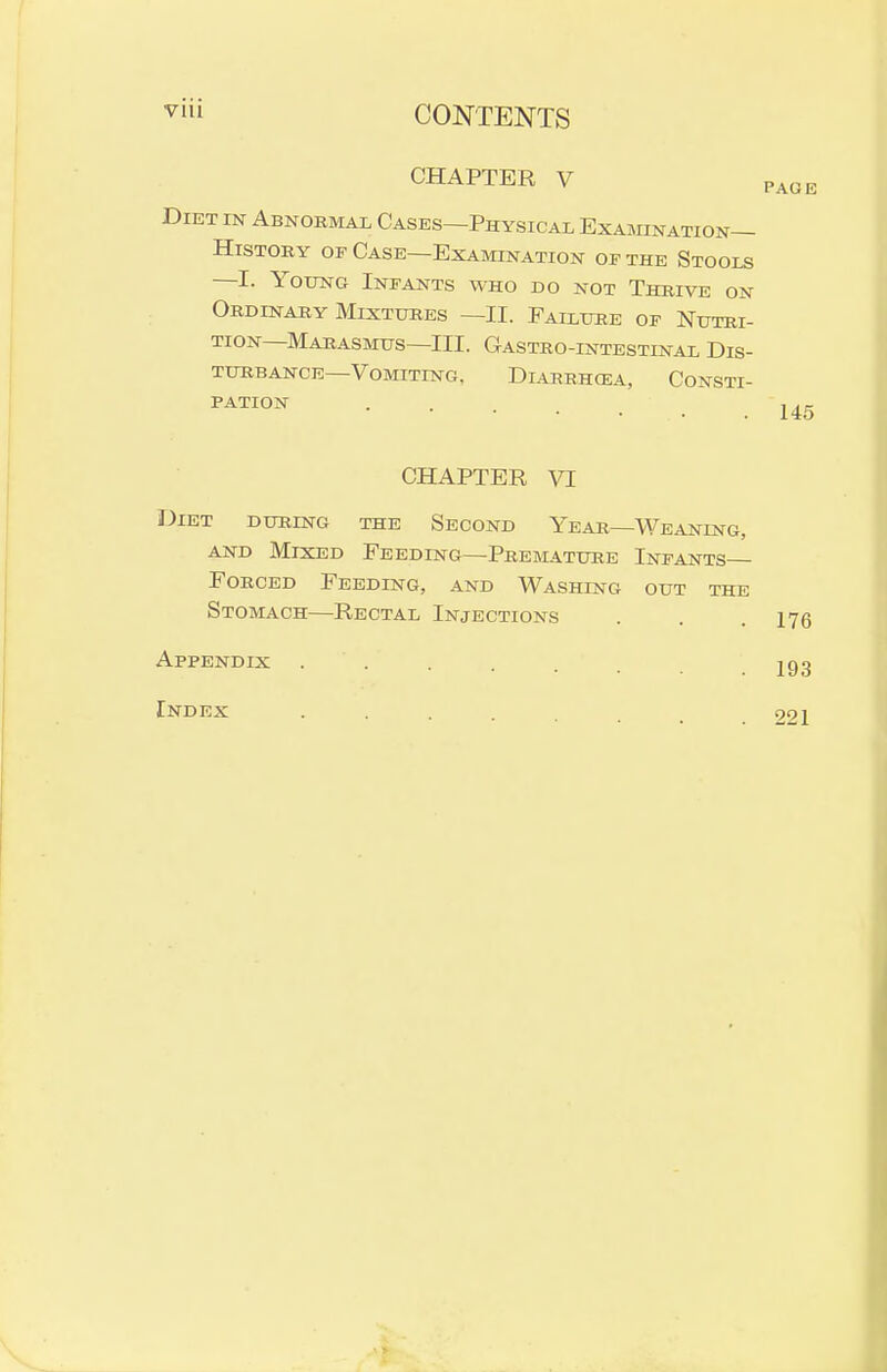 CHAPTER V Diet in Abnormal Cases—Physical Examination- History OF Case—Examination of the Stools —I. Young Infants who do not Thrive on Ordinary Mixtures —II. Failure of Nutri- tion—Marasmus—III. Gastro-intestinal Dis- turbance—Vomitestg, DlAHRH(EA, ConSTI- 145 CHAPTER VI Diet during the Second Year—Weaning, AND Mixed Feeding—Premature Infants Forced Feeding, and Washing out the Stomach—Rectal Injections Appendix .... Index 221