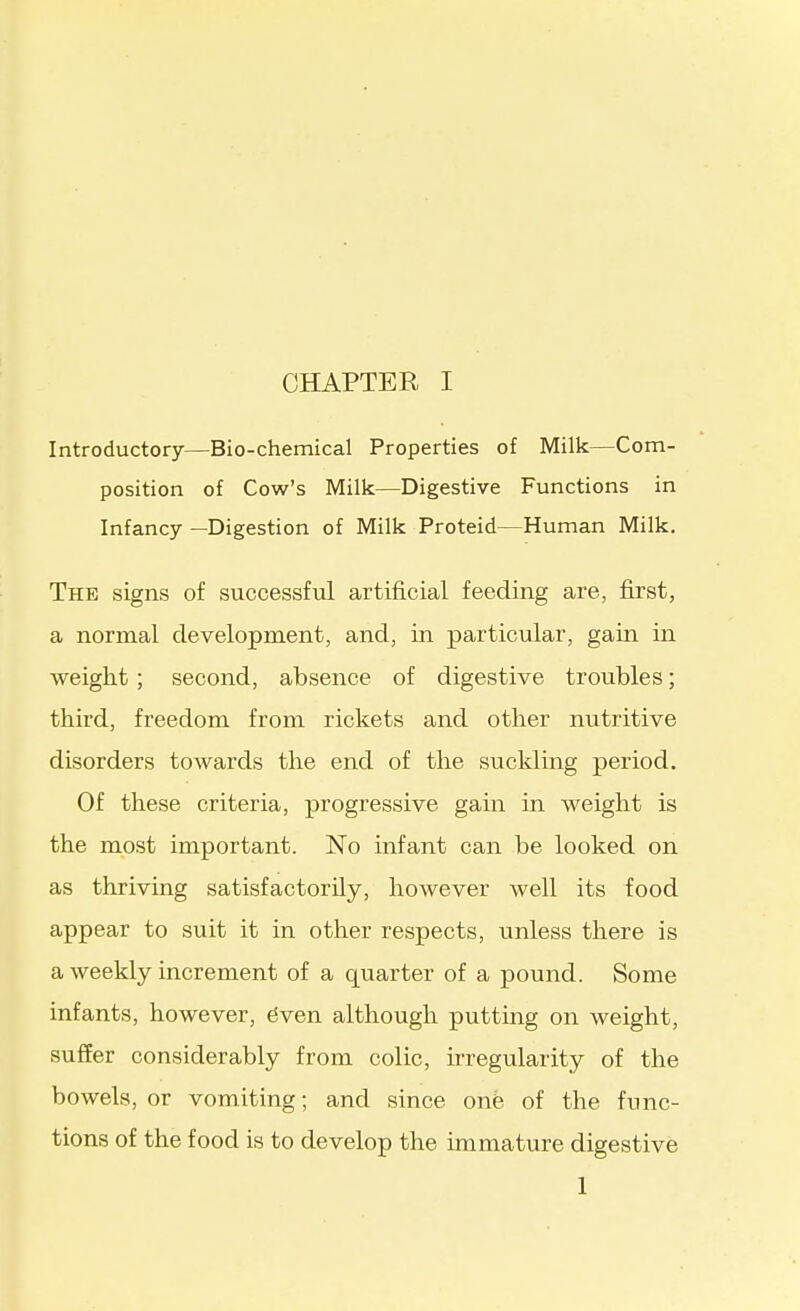 Introductory—Bio-chemical Properties of Milk—Com- position of Cow's Milk—Digestive Functions in Infancy—Digestion of Milk Proteid—Human Milk. The signs of successful artificial feeding are, first, a normal development, and, in particular, gain in weight; second, absence of digestive troubles; third, freedom from rickets and other nutritive disorders towards the end of the suclding period. Of these criteria, progressive gain in weight is the most important. No infant can be looked on as thriving satisfactorily, however well its food appear to suit it in other respects, unless there is a weekly increment of a quarter of a pound. Some infants, however, 6ven although putting on weight, suffer considerably from colic, irregularity of the bowels, or vomiting; and since one of the func- tions of the food is to develop the immature digestive 1