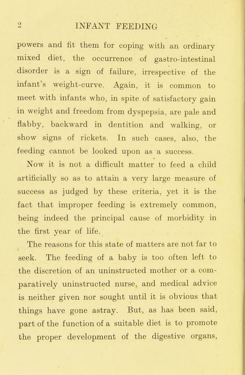 powers and fit them for coping with an ordinary mixed diet, the occurrence of gastro-intestinal disorder is a sign of failure, irrespective of the infant's weight-curve. Again, it is common to meet with infants who, in spite of satisfactory gain in weight and freedom from dyspepsia, are pale and flabby, backward in dentition and walking, or show signs of rickets. In such cases, also, the feeding cannot be looked upon as a success. Now it is not a difficult matter to feed a child artificially so as to attam a very large measure of success as judged by these criteria, yet it is the fact that improper feeding is extremely common, being indeed the principal cause of morbidity in the first year of life. The reasons for this state of matters are not far to seek. The feeding of a baby is too often left to the discretion of an uninstructed mother or a com- paratively uninstructed nurse, and medical advice is neither given nor sought until it is obvious that things have gone astray. But, as has been said, part of the function of a suitable diet is to promote the proper development of the digestive organs,