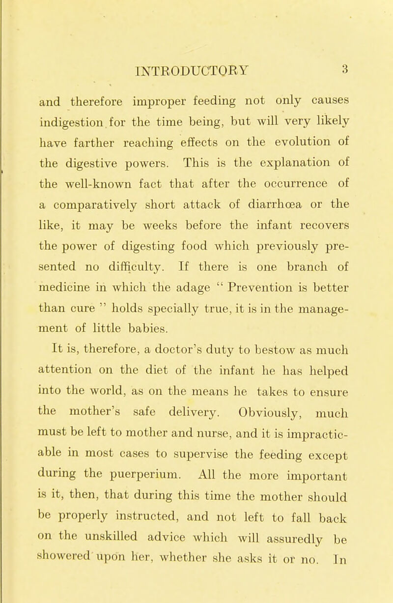 and therefore improper feeding not only causes indigestion. for the time being, but will very likely have farther reaching effects on the evolution of the digestive powers. This is the explanation of the well-known fact that after the occurrence of a comparatively short attack of diarrhoea or the like, it may be weeks before the infant recovers the power of digesting food which previously pre- sented no difficulty. If there is one branch of medicine in which the adage  Prevention is better than cure  holds specially true, it is in the manage- ment of little babies. It is, therefore, a doctor's duty to bestow as much attention on the diet of the infant he has helped into the world, as on the means he takes to ensure the mother's safe delivery. Obviously, much must be left to mother and nurse, and it is impractic- able in most cases to supervise the feeding except during the puerperium. All the more important is it, then, that during this time the mother should be properly instructed, and not left to fall back on the unskilled advice which will assuredly be showered upon her, whether she asks it or no. In