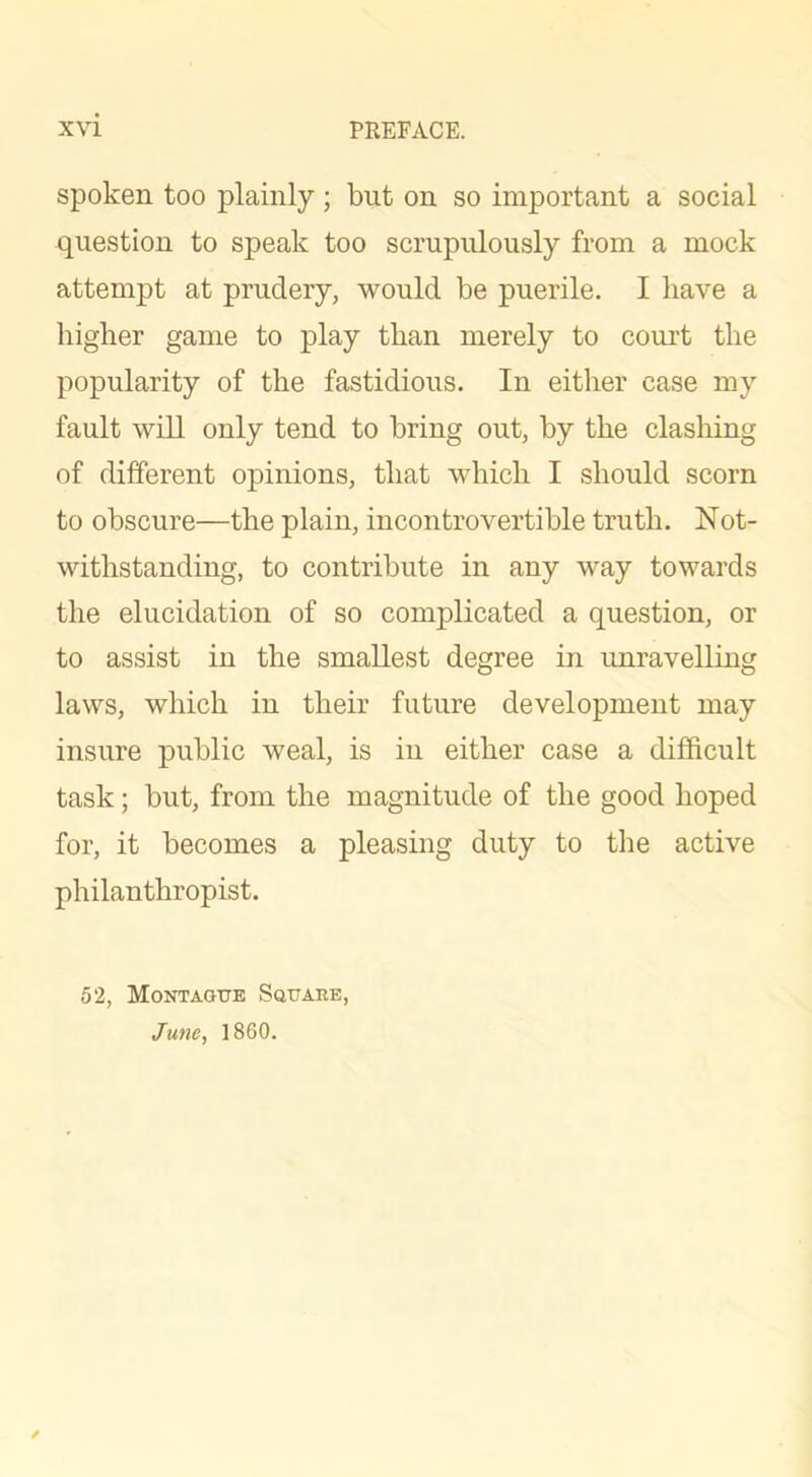 spoken too plainly; but on so important a social question to speak too scrupulously from a mock attempt at prudery, would be puerile. I have a higher game to play than merely to court the popularity of the fastidious. In either case my fault will only tend to bring out, by the clashing of different opinions, that which I should scorn to obscure—the plain, incontrovertible truth. Not- withstanding, to contribute in any way towards the elucidation of so complicated a question, or to assist in the smallest degree in unravelling laws, which in their future development may insure public weal, is in either case a difficult task; but, from the magnitude of the good hoped for, it becomes a pleasing duty to the active philanthropist. 52, Montague Sguaee, June, 1860. /