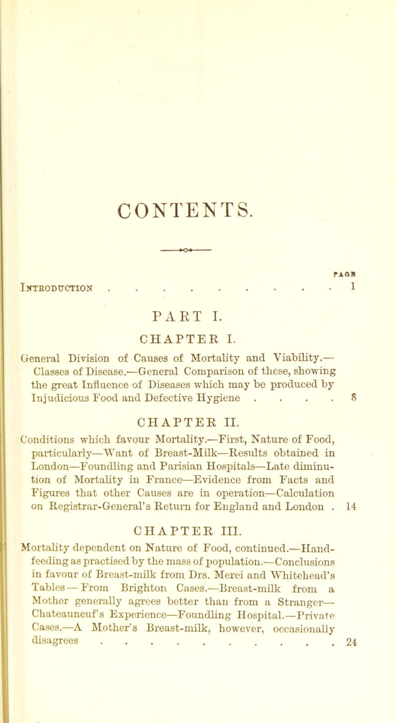 CONTENTS. IXTRODTTCTION r AGB 1 PART I. CHAPTER I. General Division of Causes of Mortality and Viability.— Classes of Disease.'—General Comparison of these, showing the great Influence of Diseases which may be produced by Injudicious Food and Defective Hygiene .... 8 CHAPTER II. Conditions which favour Mortality.—First, Nature of Food, particularly—Want of Breast-Milk—Results obtained in London—Foundling and Parisian Hospitals—Late diminu- tion of Mortality in France—Evidence from Facts and Figures that other Causes are in operation—Calculation on Registrar-General’s Return for England and London . 14 CHAPTER III. Mortality dependent on Nature of Food, continued.—Hand- feeding as practised by the mass of population.—Conclusions in favour of Breast-milk from Drs. Merei and Whitehead's Tables — From Brighton Cases.—Breast-milk from a Mother generally agrees better than from a Stranger— Chateauneuf’s Experience—Foundling Hospital.—Private Cases.—A Mother’s Breast-milk, however, occasionally disagrees 24