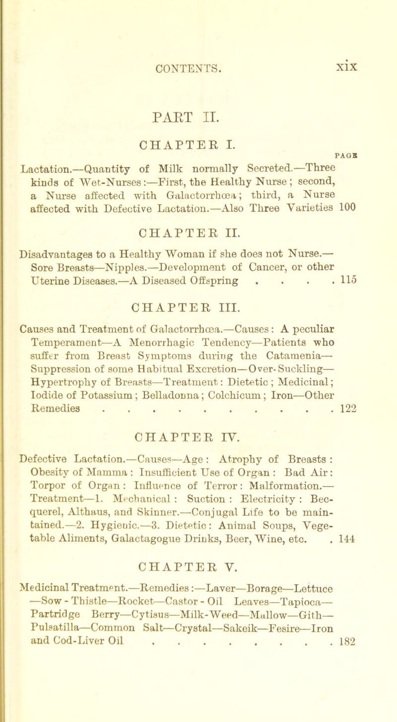 PART II. CHAPTER I. PAGE Lactation.—Quantity of Milk normally Secreted.—Three kinds of Wet-Nurses:—First, the Healthy Nurse; second, a Nurse affected with Galactorrhcea; third, a Nurse affected with Defective Lactation.—Also Three Varieties 100 CHAPTER II. Disadvantages to a Healthy Woman if she does not Nurse.— Sore Breasts—Nipples.—Development of Cancer, or other Uterine Diseases.—A Diseased Offspring . . . .115 CHAPTER III. Causes and Treatment of Galactorrhcea.—Causes: A peculiar Temperament—A Menorrhagic Tendency—Patients who suffer from Breast Symptoms during the Catamenia— Suppression of some Habitual Excretion—Over-Suckling— Hypertrophy of Breasts—Treatment: Dietetic; Medicinal; Iodide of Potassium; Belladonna; Colchicum; Iron—Other Remedies 122 CHAPTER IV. Defective Lactation.—Causes—Age : Atrophy of Breasts : Obesity of Mamma : Insufficient Use of Organ : Bad Air: Torpor of Organ : Influence of Terror: Malformation.— Treatment—1. Mechanical: Suction : Electricity : Bec- querel, Althaus, and Skinner.—Conjugal Life to be main- tained.—2. Hygieuic.—3. Dietetic : Animal Soups, Vege- table Aliments, Galactagogue Drinks, Beer, Wine, etc. . 144 CHAPTER V. Medicinal Treatment.—Remedies:—Laver—Borage—Lettuce —Sow - Thistle—Rocket—Castor - Oil Leaves—Tapioca— Partridge Berry—Cytisus—Milk-Weed—Mallow—Gith— Pulsatilla—Common Salt—Crystal—Sakeik—Fesire'—Iron and Cod-Liver Oil 182