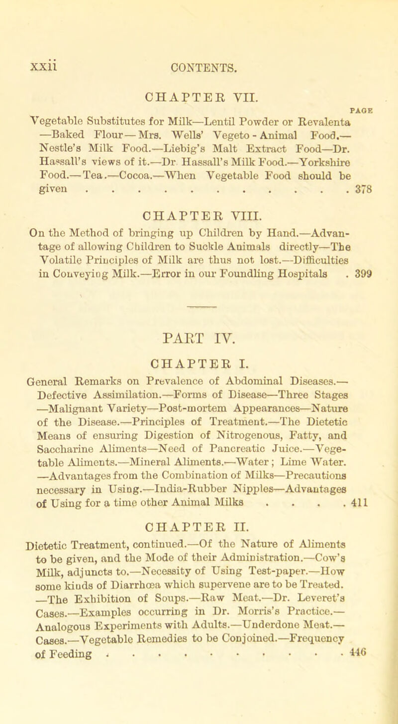 CHAPTER VII. PAGE Vegetable Substitutes for Milk—Lentil Powder or Revalenta —Baked Flour—Mrs. Wells’ Vegeto - Animal Food.— Nestle’s Milk Food.—Liebig’s Malt Extract Food—Dr. Hassall’s views of it.—Dr Hassall’s Milk Food.—Yorkshire Food.— Tea.—Cocoa.—When Vegetable Food should be given 378 CHAPTER VIII. On the Method of bringing up Children by Hand.—Advan- tage of allowing Children to Suckle Animals directly—The Volatile Principles of Milk are thus not lost.—Difficulties in Conveying Milk.—Error in our Foundling Hospitals . 399 PART IV. CHAPTER I. General Remarks on Prevalence of Abdominal Diseases.— Defective Assimilation.—Forms of Disease—Three Stages —Malignant Variety—Post-mortem Appearances—Nature of the Disease.—Principles of Treatment.—The Dietetic Means of ensuring Digestion of Nitrogenous, Fatty, and Saccharine Aliments—Need of Pancreatic Juice.—Vege- table Aliments.—Mineral Aliments.'—Water; Lime Water. —Advantages from the Combination of Milks—Precautions necessary in Using.—India-Rubber Nipples—Advantages of Using for a time other Animal Milks . . . .411 CHAPTER II. Dietetic Treatment, continued.—Of the Nature of Aliments to be given, and the Mode of their Administration.—Cow’s Milk, adjuncts to.—Necessity of Using Test-paper.—How some kiuds of Diarrhoea which supervene are to be Treated. The Exhibition of Soups.—Raw Meat.—Dr. Leveret’s Cases.—Examples occurring in Dr. Morris’s Practice.— Analogous Experiments with Adults.—Underdone Meat.— Cases.—Vegetable Remedies to be Conjoined.—Frequency of Feeding H6