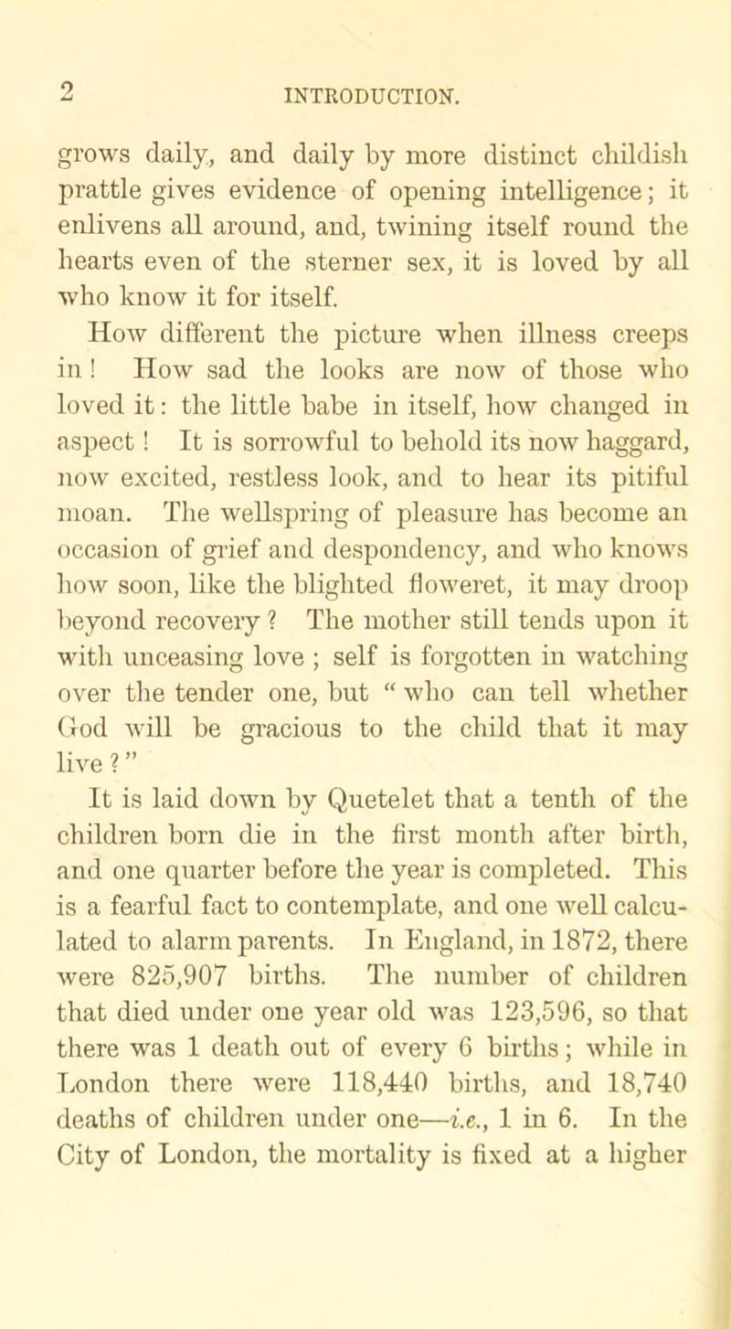 9 grows daily, and daily by more distinct childish prattle gives evidence of opening intelligence; it enlivens all around, and, twining itself round the hearts even of the sterner sex, it is loved by all who know it for itself. How different the picture when illness creeps in! How sad the looks are now of those who loved it: the little babe in itself, how changed in aspect! It is sorrowful to behold its now haggard, now excited, restless look, and to hear its pitiful moan. The wellspring of pleasure has become an occasion of grief and despondency, and who knows how soon, like the blighted floweret, it may droop beyond recovery ? The mother still tends upon it with unceasing love ; self is forgotten in watching over the tender one, but “ who can tell whether God will be gracious to the child that it may live ? ” It is laid down by Quetelet that a tenth of the children born die in the first month after birth, and one quarter before the year is completed. This is a fearful fact to contemplate, and one well calcu- lated to alarm parents. In England, in 1872, there were 825,907 births. The number of children that died under one year old was 123,596, so that there was 1 death out of every 6 births; while in London there were 118,440 births, and 18,740 deaths of children under one—i.e., 1 in 6. In the City of London, the mortality is fixed at a higher