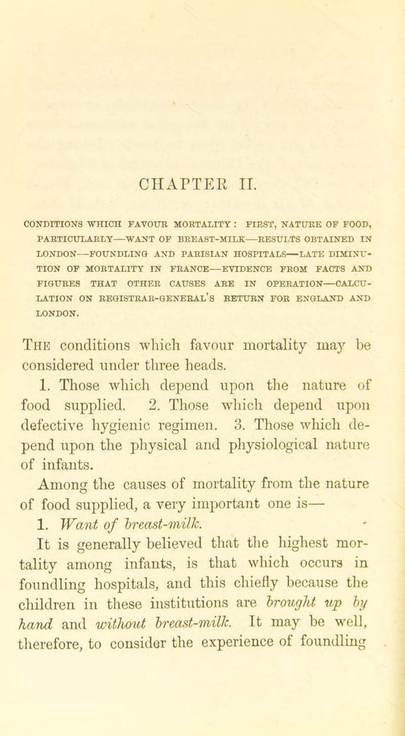 CHAPTER II. CONDITIONS WHICH FAVOUR MORTALITY : FIRST, NATURE OF FOOD, PARTICULARLY—WANT OF BREAST-MILK—RESULTS OBTAINED IN LONDON FOUNDLING AND PARISIAN HOSPITALS LATE DIMINU- TION OF MORTALITY IN FRANCE EVIDENCE FROM FACTS AND FIGURES THAT OTHER CAUSES ARE IN OPERATION—CALCU- LATION ON REGISTRAR-GENERAL’S RETURN FOR ENGLAND AND LONDON. The conditions which favour mortality may be considered under three heads. 1. Those which depend upon the nature of food supplied. 2. Those which depend upon defective hygienic regimen. 3. Those which de- pend upon the physical and physiological nature of infants. Among the causes of mortality from the nature of food supplied, a very important one is— 1. Want of breast-milk. It is generally believed that the highest mor- tality among infants, is that which occurs in foundling hospitals, and this chiefly because the children in these institutions are brought up by hand and without breast-milk. It may be well, therefore, to consider the experience of foundling