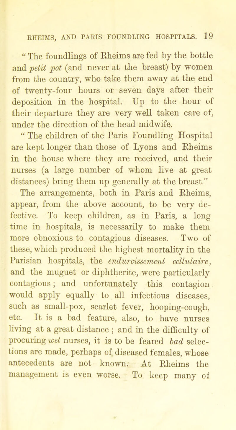 “ The foundlings of Rheims are fed by tlie bottle and petit pot (and never at the breast) by women from the country, who take them away at the end of twenty-four hours or seven days after their deposition in the hospital. Up to the hour of their departure they are very well taken care of, under the direction of the head midwife. “ The children of the Paris Foundling Hospital are kept longer than those of Lyons and Rheims in the house where they are received, and their nurses (a large number of whom live at great distances) bring them up generally at the breast.” The arrangements, both in Paris and Rheims, appear, from the above account, to be very de- fective. To keep children, as in Paris, a long time in hospitals, is necessarily to make them more obnoxious to contagious diseases. Two of these, which produced the highest mortality in the Parisian hospitals, the endurcissement cellulctire, and the muguet or diphtherite, were particularly contagious; and unfortunately this contagion would apply equally to all infectious diseases, such as small-pox, scarlet fever, hooping-cough, etc. It is a bad feature, also, to have nurses living at a great distance ; and in the difficulty of procuring wet nurses, it is to be feared bad selec- tions are made, perhaps of diseased females, whose antecedents are not known. At Rheims the management is even worse. To keep many ol