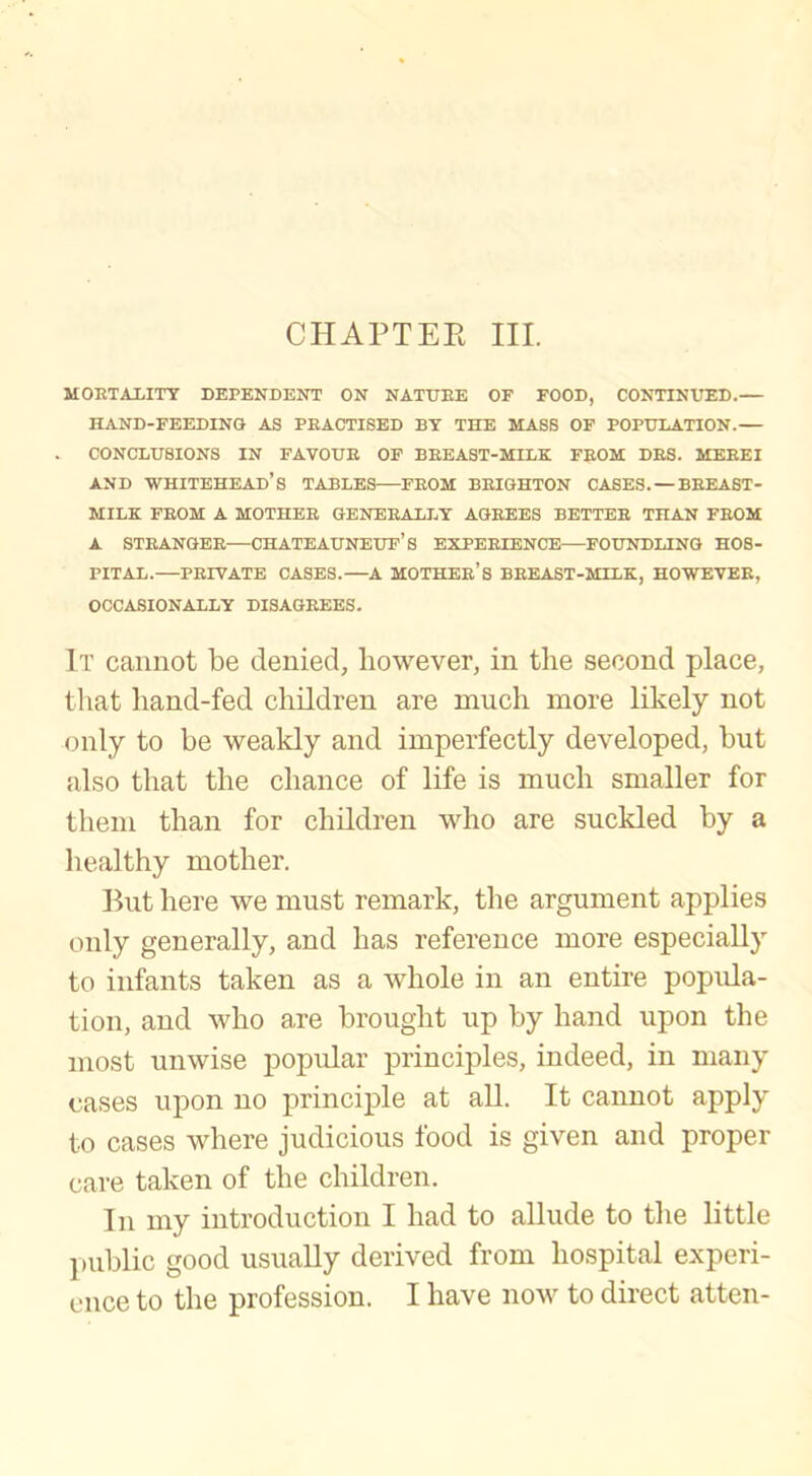 CHAPTER III. MORTALITY DEPENDENT ON NATURE OF FOOD, CONTINUED. HAND-FEEDING AS PRACTISED BY THE MASS OF POPULATION. CONCLUSIONS IN FAVOUR OF BREAST-MILK FROM DRS. MERE I AND WHITEHEAD’S TABLES FROM BRIGHTON CASES. —BREAST- MILK FROM A MOTHER GENERALLY AGREES BETTER THAN FROM A STRANGER CHATEAUNEUF’S EXPERIENCE FOUNDLING HOS- PITAL. PRIVATE CASES. A MOTHER’S BREAST-MILK, HOWEVER, OCCASIONALLY DISAGREES. It cannot be denied, however, in the second place, that hand-fed children are much more likely not only to be weakly and imperfectly developed, but also that the chance of life is much smaller for them than for children who are suckled by a healthy mother. But here we must remark, the argument applies only generally, and has reference more especially to infants taken as a whole in an entire popula- tion, and who are brought up by hand upon the most unwise popular principles, indeed, in many cases upon no principle at all. It cannot apply to cases where judicious food is given and proper care taken of the children. In my introduction I had to allude to the little public good usually derived from hospital experi- ence to the profession. I have now to direct atten-