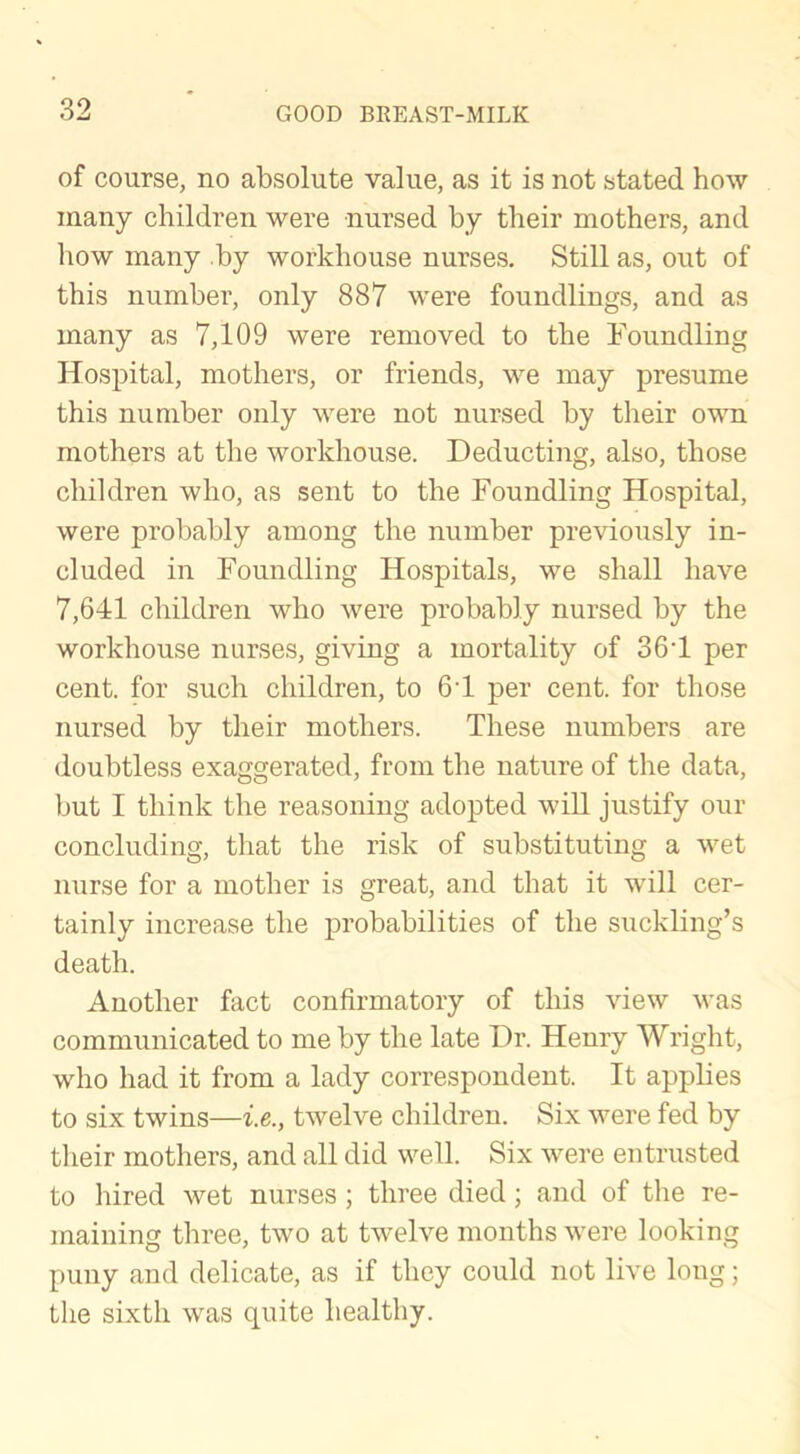 of course, no absolute value, as it is not stated how many children were nursed by their mothers, and how many by workhouse nurses. Still as, out of this number, only 887 were foundlings, and as many as 7,109 were removed to the Foundling Hospital, mothers, or friends, we may presume this number only were not nursed by their own mothers at the workhouse. Deducting, also, those children who, as sent to the Foundling Hospital, were probably among the number previously in- cluded in Foundling Hospitals, we shall have 7,641 children who were probably nursed by the workhouse nurses, giving a mortality of 364 per cent, for such children, to 64 per cent, for those nursed by their mothers. These numbers are doubtless exaggerated, from the nature of the data, but I think the reasoning adopted will justify our concluding, that the risk of substituting a wet nurse for a mother is great, and that it will cer- tainly increase the probabilities of the suckling’s death. Another fact confirmatory of this view was communicated to me by the late Dr. Henry Wright, who had it from a lady correspondent. It applies to six twins—i.e., twelve children. Six were fed by their mothers, and all did well. Six were entrusted to hired wet nurses; three died; and of the re- maining three, two at twelve months were looking puny and delicate, as if they could not live long; the sixth was quite healthy.