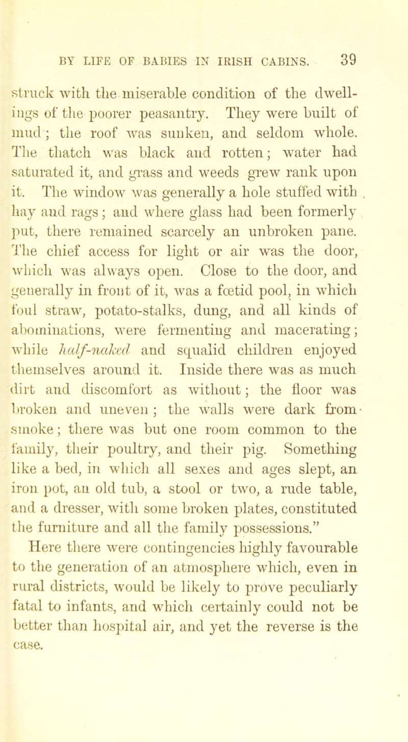 struck with the miserable condition of the dwell- ings of the poorer peasantry. They were built of mud ; the roof was sunken, and seldom whole. The thatch was black and rotten; water had saturated it, and grass and weeds grew rank upon it. The window was generally a hole stuffed with hay and rags; and where glass had been formerly put, there remained scarcely an unbroken pane. The chief access for light or air was the door, which was always open. Close to the door, and generally in front of it, was a foetid pool, in which foul straw, potato-stalks, dung, and all kinds of abominations, were fermenting and macerating; while half-naked and squalid children enjoyed themselves around it. Inside there was as much dirt and discomfort as without; the floor was broken and uneven ; the walls were dark from smoke; there was but one room common to the family, their poultry, and their pig. Something like a bed, in which all sexes and ages slept, an iron pot, an old tub, a stool or two, a rude table, and a dresser, with some broken plates, constituted the furniture and all the family possessions.” Here there were contingencies highly favourable to the generation of an atmosphere which, even in rural districts, would be likely to prove peculiarly fatal to infants, and which certainly could not be better than hospital air, and yet the reverse is the case.