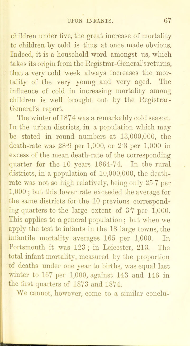 children under five, the great increase of mortality to children by cold is thus at once made obvious. Indeed, it is a household word amongst us, which takes its origin from the Registrar-General’s returns, that a very cold week always increases the mor- tality of the very young and very aged. The influence of cold in increasing mortality among children is well brought out by the Registrar- General’s report. The winter of 1874 was a remarkably cold season. In the urban districts, in a population which may be stated in round numbers at 13,000,000, the death-rate was 28*9 per 1,000, or 2‘3 per 1,000 in excess of the mean death-rate of the corresponding quarter for the 10 years 1864-74. In the rural districts, in a population of 10,000,000, the death- rate was not so high relatively, being only 257 per 1,000 ; but this lower rate exceeded the average for the same districts for the 10 previous correspond- ing quarters to the large extent of 37 per 1,000. This applies to a general population ; but when we apply the test to infants in the 18 large towns, the infantile mortality averages 165 per 1,000. In Portsmouth it was 123 ; in Leicester, 213. The total infant mortality, measured by the proportion of deaths under one year to births, was equal last winter to 167 per 1,000, against 143 and 146 in the first quarters of 1873 and 1874. We cannot, however, come to a similar conclu-