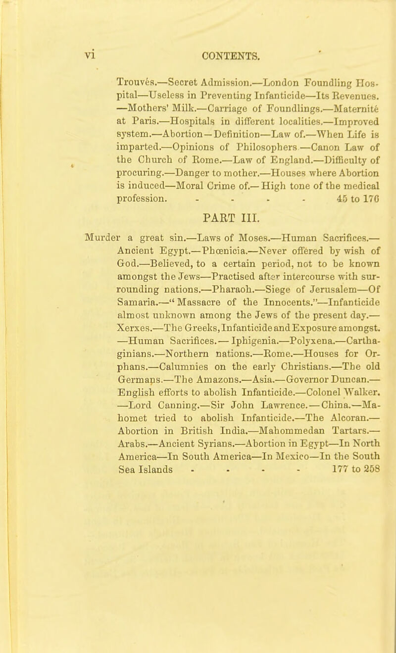 Trouves.—Secret Admission.—London Foundling Hos- pital—Useless in Preventing Infanticide—Its Revenues. —Mothers' Milk.—Carriage of Foundlings.—Matemite at Par-is.—Hospitals in different localities.—Improved system.—Abortion —Definition—Law of.—When Life is imparted.—Opinions of Philosophers—Canon Law of the Church of Rome.—Law of England.—DifBculty of procuring.—Danger to mother.—Houses where Abortion is induced—Moral Crime of.—High tone of the medical profession. - - - - 45 to 170 PART III. Murder a great sin,—Laws of Moses.—Human Sacrifices.— Ancient Egypt.—Phoenicia.—Never ofif6red by wish of God.—Believed, to a certain period, not to be known amongst the Jews—Practised after intercourse with sur- rounding nations.—Pharaoh.—Siege of Jerusalem—Of Samaria.— Massacre of the Innocents.—Infanticide almost unknown among the Jews of the present day.— Xerxes.—The Greeks, Infanticide and Exposure amongst. —Human Sacrifices.— Iphigenia.—Polyxena.—Cartha- ginians.—Northern nations.—Rome.—Houses for Or- phans.—Calumnies on the early Christians.—The old Germans.—The Amazons.—Asia.—Governor Duncan.— English efforts to abolish Infanticide.—Colonel Walker. —Lord Canning.—Sir John Lawrence. — China.—Ma- homet tried to abolish Infanticide.—The Alcoran.— Abortion in British India.—Mahommedan Tartars.— Arabs.—Ancient Syrians.—Abortion in Egypt—In North America—In South America—In Mexico—In the South Sea Islands ... - 177 to 258