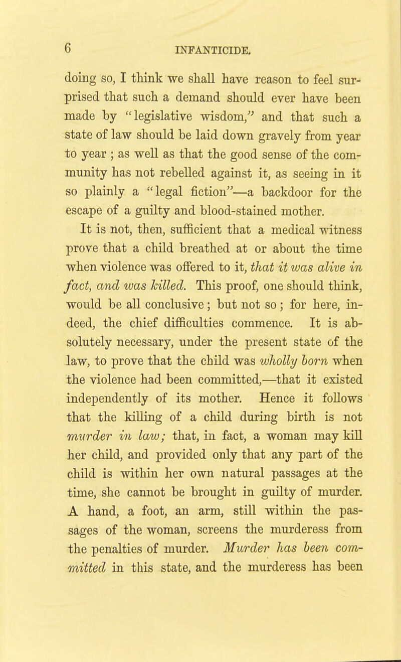 doing SO, I think we shall have reason to feel sur- prised that such a demand should ever have been made by legislative wisdom/^ and that such a state of law should be laid down gravely from year to year ; as well as that the good sense of the com- munity has not rebelled against it, as seeing in it so plainly a legal fiction—a backdoor for the escape of a guilty and blood-stained mother. It is not, then, sufficient that a medical witness prove that a child breathed at or about the time when violence was offered to it, that it was alive in fact, and was Jcilled. This proof, one should think, would be all conclusive; but not so ; for here, in- deed, the chief difficulties commence. It is ab- solutely necessary, under the present state of the law, to prove that the child was wholly horn when the violence had been committed,—that it existed independently of its mother. Hence it follows that the killing of a child during birth is not murder in law; that, in fact, a woman may kiU her child, and provided only that any part of the child is within her own natural passages at the time, she cannot be brought in guilty of murder. A hand, a foot, an arm, still within the pas- sages of the woman, screens the murderess from the penalties of murder. Murder has been com- mitted in this state, and the murderess has been