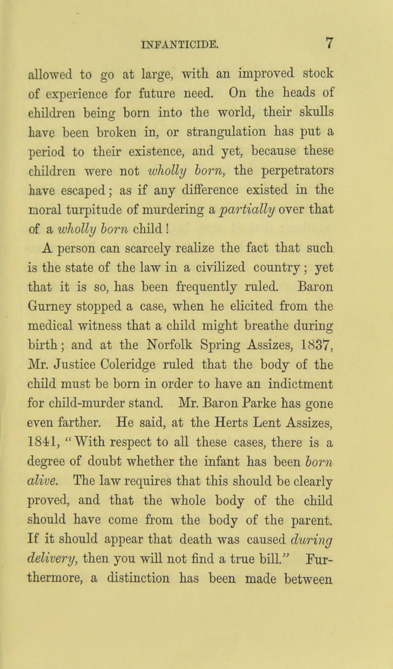 allowed to go at large, with an improved stock of experience for future need. On the heads of children being born into the world, their skulls have been broken in, or strangulation has put a period to their existence, and yet, because these children were not wliolly horn, the perpetrators have escaped; as if any difference existed in the moral turpitude of murdering a partially over that of a wholly horn child! A person can scarcely realize the fact that such is the state of the law in a civilized country; yet that it is so, has been frequently ruled. Baron Gurney stopped when he elicited from the medical witness that a child might breathe during birth; and at the Norfolk Spring Assizes, 1837, Mr. Justice Coleridge ruled that the body of the child must be born in order to have an indictment for child-murder stand. Mr. Baron Parke has gone even farther. He said, at the Herts Lent Assizes, 1841, With respect to all these cases, there is a degree of doubt whether the infant has been horn alive. The law requires that this should be clearly proved, and that the whole body of the child should have come from the body of the parent. If it should appear that death was caused during delivery, then you will not find a true bill. Fur- thermore, a distinction has been made between