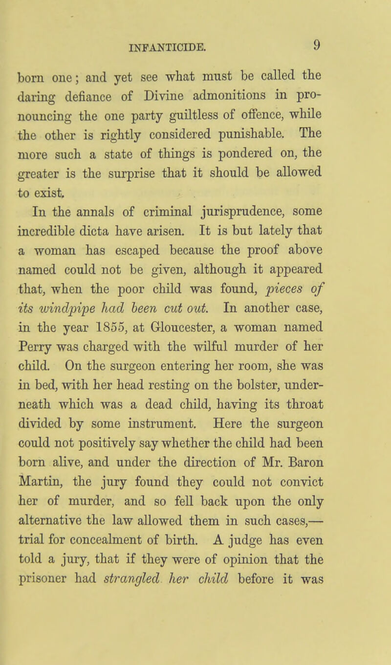 born one; and yet see what must be called the daring defiance of Divine admonitions in pro- nouncing the one party guiltless of ofience, while the other is rightly considered punishable. The more such a state of things is pondered on, the greater is the surprise that it should be allowed to exist. In the annals of criminal jurisprudence, some incredible dicta have arisen. It is but lately that a woman has escaped because the proof above named could not be given, although it appeared that, when the poor child was found, pieces of its windpipe had been cut out. In another case, in the year 1855, at Gloucester, a woman named Perry was charged with the wilful murder of her child. On the surgeon entering her room, she was in bed, with her head resting on the bolster, under- neath which was a dead child, having its throat divided by some instrument. Here the surgeon could not positively say whether the child had been bom alive, and under the direction of Mr. Baron Martin, the jury found they could not convict her of murder, and so fell back upon the only alternative the law allowed them in such cases,— trial for concealment of birth, A judge has even told a jury, that if they were of opinion that the prisoner had strangled her child before it was