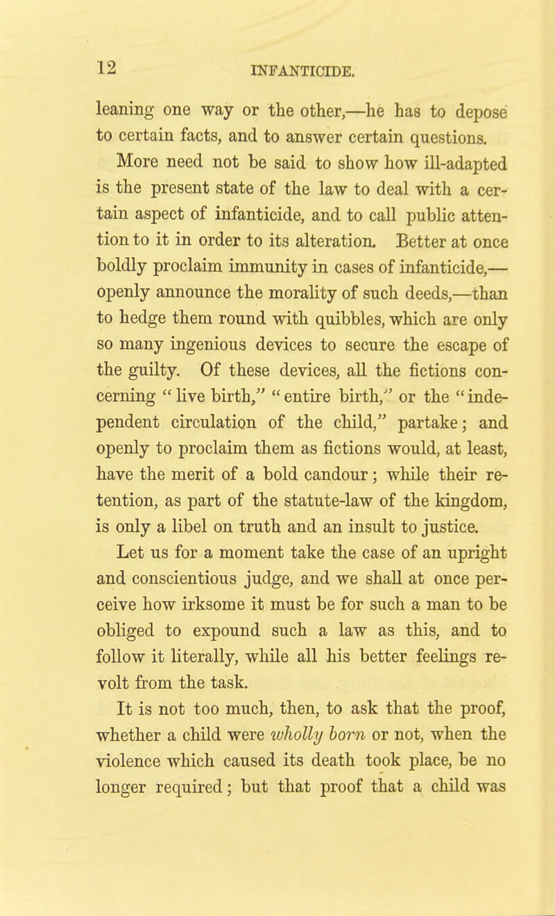 leaning one way or the other,—he has to depose to certain facts, and to answer certain questions. More need not be said to show how ill-adapted is the present state of the law to deal with a cer- tain aspect of infanticide, and to caU public atten- tion to it in order to its alteration. Better at once boldly proclaim immunity in cases of infanticide,— openly announce the morality of such deeds,—than to hedge them round with quibbles, which are only so many ingenious devices to secure the escape of the guilty. Of these devices, aU the fictions con- cerning  live birth/'  entire birth,' or the  inde- pendent circulation of the child, partake; and openly to proclaim them as fictions would, at least, have the merit of a bold candour; while their re- tention, as part of the statute-law of the kingdom, is only a libel on truth and an insult to justice. Let us for a moment take the case of an upright and conscientious judge, and we shall at once per- ceive how irksome it must be for such a man to be obliged to expound such a law as this, and to follow it literally, while all his better feelings re- volt from the task. It is not too much, then, to ask that the proof, whether a child were wholly horn or not, when the violence which caused its death took place, be no longer required; but that proof that a child was