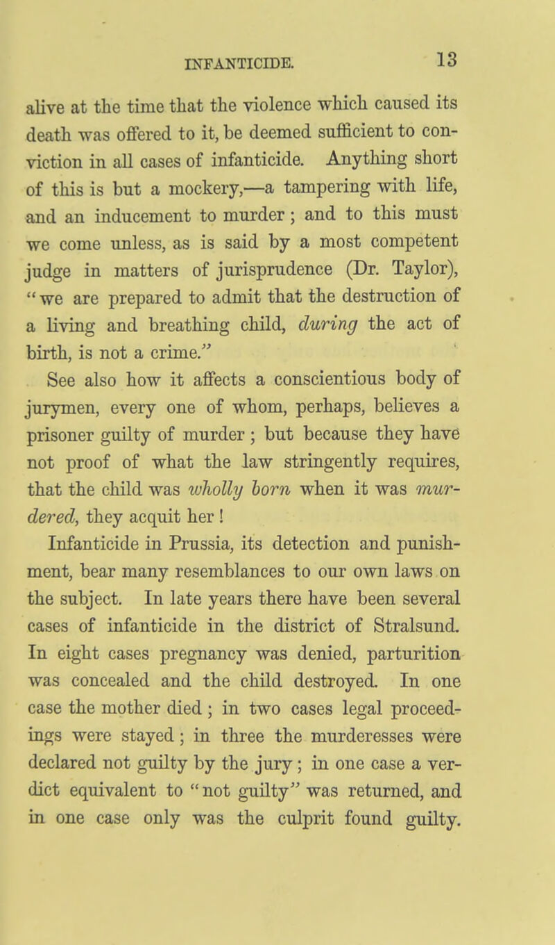 alive at the time that the violence which caused its death was offered to it, be deemed sufficient to con- viction in all cases of infanticide. Anything short of this is but a mockery,—a tampering with life, and an inducement to murder; and to this must we come unless, as is said by a most competent judge in matters of jurisprudence (Dr. Taylor), we are prepared to admit that the destruction of a living and breathing child, during the act of birth, is not a crime. See also how it affects a conscientious body of jurymen, every one of whom, perhaps, believes a prisoner guilty of murder ; but because they have not proof of what the law stringently requires, that the child was luholly horn when it was mur- dered, they acquit her! Infanticide in Prussia, its detection and punish- ment, bear many resemblances to our own laws on the subject. In late years there have been several cases of infanticide in the district of Stralsund. In eight cases pregnancy was denied, parturition was concealed and the child destroyed. In one case the mother died ; in two cases legal proceed- ings were stayed; in three the murderesses were declared not guilty by the jury; in one case a ver- dict equivalent to  not guilty was returned, and in one case only was the culprit found guilty.