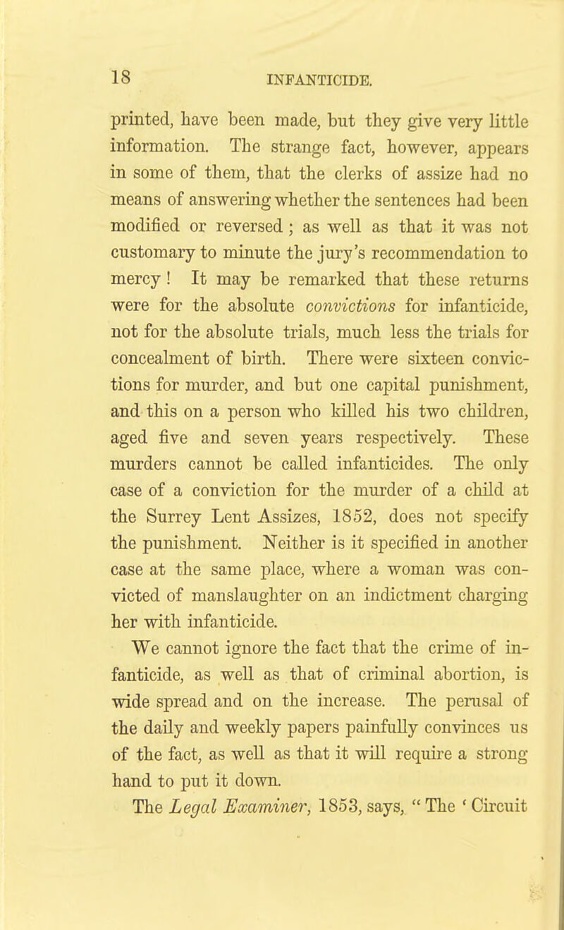 printed, have been made, but they give very little information. The strange fact, however, appears in some of them, that the clerks of assize had no means of answering whether the sentences had been modified or reversed; as well as that it was not customary to minute the jury's recommendation to mercy! It may be remarked that these returns were for the absolute convictions for infanticide, not for the absolute trials, much less the trials for concealment of birth. There were sixteen convic- tions for murder, and but one capital punishment, and this on a person who killed his two children, aged five and seven years respectively. These murders cannot be called infanticides. The only case of a conviction for the murder of a child at the Surrey Lent Assizes, 1852, does not specify the punishment. Neither is it specified in another case at the same jplace, where a woman was con- victed of manslaughter on an indictment charging her with infanticide. We cannot ignore the fact that the crime of in- fanticide, as well as that of criminal abortion, is wide spread and on the increase. The perusal of the daily and weekly papers painfully convinces us of the fact, as well as that it will require a strong hand to put it down. The Legal Examiner, 1853, says,  The ' Circuit