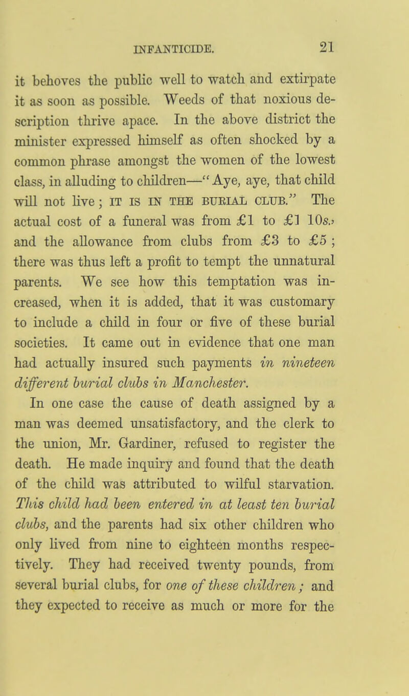 it behoves the public well to watcli and extirpate it as soon as possible. Weeds of that noxious de- scription thrive apace. In the above district the minister expressed himself as often shocked by a common phrase amongst the women of the lowest class, in alluding to children—Aye, aye, that child will not live; IT is IN THE bueial club. The actual cost of a funeral was from £1 to £] 10s.» and the allowance from clubs from £3 to £5 ; there was thus left a profit to tempt the unnatural parents. We see how this temptation was in- creased, when it is added, that it was customary to include a child in four or five of these burial societies. It came out in evidence that one man had actually insured such payments in nineteen different burial clubs in Manchester. In one case the cause of death assigned by a man was deemed unsatisfactory, and the clerk to the imion, Mr. Gardiner, refused to register the death. He made inquiry and found that the death of the child was attributed to wilful starvation. TJiis child had been entered in at least ten burial clubs, and the parents had six other children who only lived from nine to eighteen months respec- tively. They had received twenty pounds, from several burial clubs, for one of these children ; and they expected to receive as much or more for the