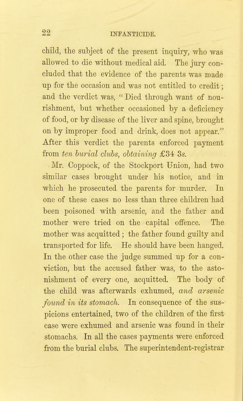 child, the subject of the present inquiry, who was allowed to die without medical aid. The jury con- cluded that the evidence of the parents was made up for the occasion and was not entitled to credit; and the verdict was,  Died through want of nou- rishment, but whether occasioned by a deficiency of food, or by disease of the liver and spine, brought on by improper food and drink, does not appear. After this verdict the parents enforced payment from ten burial clubs, obtaining £34 8s. Mr. Coppock, of the Stockport Union, had two similar cases brought under his notice, and in which he prosecuted the parents for murder. In one of these cases no less than three children had been poisoned with arsenic, and the father and mother were tried on the capital offence. The mother was acquitted; the father found guilty and transported for life. He should have been hanged. In the other case the judge summed up for a con- viction, but the accused father was, to the asto- nishment of every one, acquitted. The body of the child was afterwards exhumed, and arsenic found in its stomach. In consequence of the sus- picions entertained, two of the children of the first case were exhumed and arsenic was found in their stomachs. In all the cases payments were enforced from the burial clubs. The superintendent-registrar